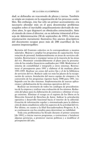 dad; se delineaba un reacomodo de plazas y tareas. También
se exigía un reajuste en la organización de los procesos conta-
bles. Sin embargo, éste fue sólo un primer acercamiento; era
necesario ahondar más en él para desentrañar problemas
surgidos sobre el inevitable anquilosamiento derivado de mu-
chos años, lo que degeneró en obstáculos estructurales. Ante
el cúmulo de éstos el director, en su informe trimestral al Con-
sejo de Administración (30 de septiembre de 1991), hizo una
enumeración meramente ilustrativa (los anexos descriptivos
del documento ocupan poco más de 200 cuartillas) de los
asuntos impostergables:
Revisión del Contrato colectivo en lo correspondiente a montos
salariales. Mejorar y ampliar los programas de capacitación. Gran
rotación de personal, fundamentalmente en áreas de servicios edi-
toriales. Restructurar y reasignar tareas en la mayoría de las áreas
del FCE. Disminuir considerablemente el plazo para la presenta-
ción de los estados financieros auditados por 1990. Modernizar el
sistema de contabilidad e integrarlo a otros sistemas. Restruc-
turar el presupuesto para 1991 y elaborar el de mediano plazo
1991-1995. Realizar un censo del activo fijo y el de la biblioteca
de servicios del FCE. Reducir cada vez más los plazos de la recupe-
ración de cartera. Instalación del nuevo equipo de cómputo y la
conversión de los programas vigentes hasta 1990 para 1991, tra-
bajando con los dos sistemas. Implementación de nuevas aplica-
ciones y globalización de los sistemas operativos del FCE.
Realizar un inventario de todos los catálogos de procedimien-
tos de la empresa y realizar una evaluación de los mismos. Reduc-
ción del plazo para la elaboración de contratos y eliminar el reza-
go existente. Eliminar el rezago en el registro de los libros en la
Dirección General de Derechos de Autor. Indicar la articulación
operativa y desarrollo funcional hacia el interior de la editorial.
Creación de información regular y sistematizada para la elabora-
ción de datos estadísticos sobre los aspectos de la actividad del FCE.
Por último, en cuanto a la filial Encuadernadora Progreso, S. A.,
se continuaron con los estudios para determinar su viabilidad.
Toda esta problemática ha llevado durante el primer semestre
[de 1991], a iniciar nuevos programas, a restructurar y fortalecer
algunas gerencias, a promover nuevas políticas y a modificar el
presupuesto del año.
DE LA CASA A LA EMPRESA 223
 