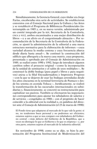Simultáneamente, la Gerencia General, cuyo titular era Jorge
Farías, encabezaba otra serie de actividades. Se establecieron
convenios con el Consejo Nacional para la Cultura y las Artes
y se restableció el Programa de Bibliotecas Presidenciales (in-
terrumpido en 1985 y, en su nueva versión, administrado por
un comité integrado por la SEP, Secretaría de la Contraloría,
CNCA y FCE), ambos encaminados a una mejor distribución de
libros —y a un alivio en el congestionado almacén—. Por re-
comendación de la Secretaría de la Contraloría de la Federa-
ción, se ajustó la administración de la editorial a una nueva
estructura normativa para la elaboración de informes —cuya
variedad alcanza la media centena y cuya frecuencia abarca
desde diaria hasta anual—. Se continuó la construcción del
edificio que albergaría a la nueva casa matriz, cuya propuesta,
presentada y aprobada por el Consejo de Administración en
1989, se realizó entre 1990 y 1992, luego de introducir algunos
cambios sobre el proyecto original —como la incorporación
de la unidad de seminarios y el salón de usos múltiples—. Se
construyó la doble bodega (para papel y libros y para negati-
vos) anexa a la filial Encuadernadora e Impresora Progreso
—con la que se dejaron de usar las bodegas arrendadas desde
los años cincuenta en la terminal ferroviaria de Pantaco y des-
de los setenta en avenida Toluca—. Jurídicamente, se realizó
la transformación de las sucursales internacionales en subsi-
diarias y, financieramente, se concretó su restructuración para
capitalizar sus pasivos. También se efectuaron las negociacio-
nes correspondientes para ajustar los tabuladores de salarios y
de servicios —congelados en 1988— con el propósito de hacer
coincidir a la editorial con la realidad o, en palabras del direc-
tor ante el Consejo de Administración (el 23 de marzo de 1990):
El Fondo tiene que adaptarse al mercado de lo que vale la gente; si
no, no tendremos buen personal y no podremos ser eficientes;
estamos sujetos a que se nos compare con tabuladores del Gobier-
no central —viejo defecto del Gobierno de la República, que a
veces no distingue lo que es Gobierno y lo que es empresa— y, por
otra parte, estamos sujetos al mercado de la industria editorial.
En noviembre de 1990, como ya se dijo, se hizo la pre-
sentación del Programa Institucional de Modernización del
224 CONSOLIDACIÓN DE UN HORIZONTE
 