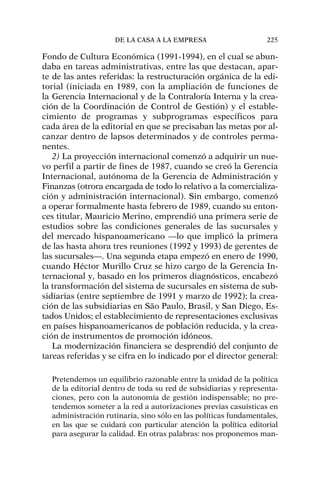 Fondo de Cultura Económica (1991-1994), en el cual se abun-
daba en tareas administrativas, entre las que destacan, apar-
te de las antes referidas: la restructuración orgánica de la edi-
torial (iniciada en 1989, con la ampliación de funciones de
la Gerencia Internacional y de la Contraloría Interna y la crea-
ción de la Coordinación de Control de Gestión) y el estable-
cimiento de programas y subprogramas específicos para
cada área de la editorial en que se precisaban las metas por al-
canzar dentro de lapsos determinados y de controles perma-
nentes.
2) La proyección internacional comenzó a adquirir un nue-
vo perfil a partir de fines de 1987, cuando se creó la Gerencia
Internacional, autónoma de la Gerencia de Administración y
Finanzas (otrora encargada de todo lo relativo a la comercializa-
ción y administración internacional). Sin embargo, comenzó
a operar formalmente hasta febrero de 1989, cuando su enton-
ces titular, Mauricio Merino, emprendió una primera serie de
estudios sobre las condiciones generales de las sucursales y
del mercado hispanoamericano —lo que implicó la primera
de las hasta ahora tres reuniones (1992 y 1993) de gerentes de
las sucursales—. Una segunda etapa empezó en enero de 1990,
cuando Héctor Murillo Cruz se hizo cargo de la Gerencia In-
ternacional y, basado en los primeros diagnósticos, encabezó
la transformación del sistema de sucursales en sistema de sub-
sidiarias (entre septiembre de 1991 y marzo de 1992); la crea-
ción de las subsidiarias en São Paulo, Brasil, y San Diego, Es-
tados Unidos; el establecimiento de representaciones exclusivas
en países hispanoamericanos de población reducida, y la crea-
ción de instrumentos de promoción idóneos.
La modernización financiera se desprendió del conjunto de
tareas referidas y se cifra en lo indicado por el director general:
Pretendemos un equilibrio razonable entre la unidad de la política
de la editorial dentro de toda su red de subsidiarias y representa-
ciones, pero con la autonomía de gestión indispensable; no pre-
tendemos someter a la red a autorizaciones previas casuísticas en
administración rutinaria, sino sólo en las políticas fundamentales,
en las que se cuidará con particular atención la política editorial
para asegurar la calidad. En otras palabras: nos proponemos man-
DE LA CASA A LA EMPRESA 225
 