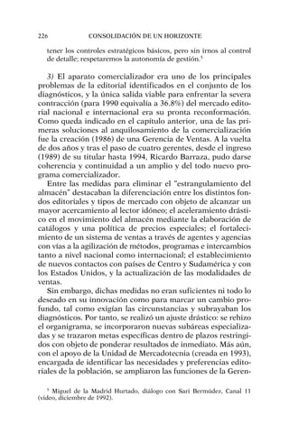 tener los controles estratégicos básicos, pero sin irnos al control
de detalle; respetaremos la autonomía de gestión.5
3) El aparato comercializador era uno de los principales
problemas de la editorial identificados en el conjunto de los
diagnósticos, y la única salida viable para enfrentar la severa
contracción (para 1990 equivalía a 36.8%) del mercado edito-
rial nacional e internacional era su pronta reconformación.
Como queda indicado en el capítulo anterior, una de las pri-
meras soluciones al anquilosamiento de la comercialización
fue la creación (1986) de una Gerencia de Ventas. A la vuelta
de dos años y tras el paso de cuatro gerentes, desde el ingreso
(1989) de su titular hasta 1994, Ricardo Barraza, pudo darse
coherencia y continuidad a un amplio y del todo nuevo pro-
grama comercializador.
Entre las medidas para eliminar el “estrangulamiento del
almacén” destacaban la diferenciación entre los distintos fon-
dos editoriales y tipos de mercado con objeto de alcanzar un
mayor acercamiento al lector idóneo; el aceleramiento drásti-
co en el movimiento del almacén mediante la elaboración de
catálogos y una política de precios especiales; el fortaleci-
miento de un sistema de ventas a través de agentes y agencias
con vías a la agilización de métodos, programas e intercambios
tanto a nivel nacional como internacional; el establecimiento
de nuevos contactos con países de Centro y Sudamérica y con
los Estados Unidos, y la actualización de las modalidades de
ventas.
Sin embargo, dichas medidas no eran suficientes ni todo lo
deseado en su innovación como para marcar un cambio pro-
fundo, tal como exigían las circunstancias y subrayaban los
diagnósticos. Por tanto, se realizó un ajuste drástico: se rehizo
el organigrama, se incorporaron nuevas subáreas especializa-
das y se trazaron metas específicas dentro de plazos restringi-
dos con objeto de ponderar resultados de inmediato. Más aún,
con el apoyo de la Unidad de Mercadotecnia (creada en 1993),
encargada de identificar las necesidades y preferencias edito-
riales de la población, se ampliaron las funciones de la Geren-
226 CONSOLIDACIÓN DE UN HORIZONTE
5
Miguel de la Madrid Hurtado, diálogo con Sari Bermúdez, Canal 11
(video, diciembre de 1992).
 