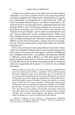 A todo esto se debe sumar una larga serie de antecedentes
culturales, cuya base se podría situar en la propuesta poética
en lengua española del modernismo rubendariano; la inquie-
tud continental y cosmopolita de la generación de 1900, tal
como la concibe Manuel Ugarte; los afanes universales y clá-
sicos del Ateneo; las preocupaciones antiimperialistas de José
Enrique Rodó y, por si fuera poco nutrida esta serie, las con-
secuencias acarreadas por la Gran Guerra, que mostró una
“fractura ética de Europa” y por lo tanto la necesidad de crear
una “nueva civilización” en un “continente joven”. Sobre estas
bases habrán de darse las reformas universitarias, síntoma de
una sociedad emergente que buscaba incorporarse a la vida
pública con los bríos del grande y utópico proyecto de produ-
cir una “reforma intelectual y moral” abarcadora de toda His-
panoamérica.7
En la concurrencia de estos antecedentes los jóvenes obser-
vaban un resultado fundamental: la convocatoria para que los
universitarios, la generación emergente, asumiera el liderazgo
que condujera al porvenir. Las palabras del argentino Alfredo
L. Palacios, quien viajó a México en 1925 para asistir al Se-
gundo Congreso Nacional de Jóvenes y para recibir la distin-
ción de Maestro de la Juventud, integraban sintética y puntual-
mente las inquietudes de la época y la visión de una realidad
inmediata:
Nuestra América, hasta hoy, ha vivido en Europa, teniéndola por
guía. Su cultura la ha nutrido y orientado. Pero la última guerra
ha hecho evidente lo que ya se adivinaba: que en el corazón de
esa cultura iban los gérmenes de su propia disolución. Su ciencia
estaba al servicio de las minorías dominantes y alimentaba las lu-
chas del hombre contra el hombre. Ciencia sin espíritu, sin alma,
ciega y fatal como las leyes naturales, instrumento inconsciente
de la fuerza, que no escuchaba los lamentos del débil y el humilde;
que da más a los que tienen, y remacha las cadenas del meneste-
roso; que desata en la especie los instintos primarios contra los
más altos fines de la humanidad. Tal nos aparece hoy la cultura
europea, que amenaza desencadenar una guerra interminable,
capaz de hundir en el caos la civilización de Occidente.
22 BASES PARA UN PROYECTO
7
Alfredo L. Palacios, Nuestra América y el Imperialismo, Argentina:
Palestra, 1961, y cf. Anónimo, “Ha muerto Alfredo L. Palacios, un gran ameri-
cano”, La Gaceta, 127 (abril de 1965), 2.
 
