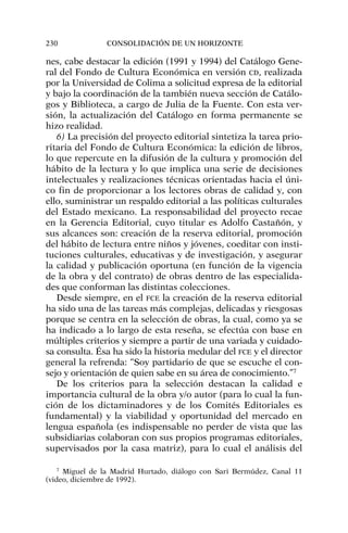 nes, cabe destacar la edición (1991 y 1994) del Catálogo Gene-
ral del Fondo de Cultura Económica en versión CD, realizada
por la Universidad de Colima a solicitud expresa de la editorial
y bajo la coordinación de la también nueva sección de Catálo-
gos y Biblioteca, a cargo de Julia de la Fuente. Con esta ver-
sión, la actualización del Catálogo en forma permanente se
hizo realidad.
6) La precisión del proyecto editorial sintetiza la tarea prio-
ritaria del Fondo de Cultura Económica: la edición de libros,
lo que repercute en la difusión de la cultura y promoción del
hábito de la lectura y lo que implica una serie de decisiones
intelectuales y realizaciones técnicas orientadas hacia el úni-
co fin de proporcionar a los lectores obras de calidad y, con
ello, suministrar un respaldo editorial a las políticas culturales
del Estado mexicano. La responsabilidad del proyecto recae
en la Gerencia Editorial, cuyo titular es Adolfo Castañón, y
sus alcances son: creación de la reserva editorial, promoción
del hábito de lectura entre niños y jóvenes, coeditar con insti-
tuciones culturales, educativas y de investigación, y asegurar
la calidad y publicación oportuna (en función de la vigencia
de la obra y del contrato) de obras dentro de las especialida-
des que conforman las distintas colecciones.
Desde siempre, en el FCE la creación de la reserva editorial
ha sido una de las tareas más complejas, delicadas y riesgosas
porque se centra en la selección de obras, la cual, como ya se
ha indicado a lo largo de esta reseña, se efectúa con base en
múltiples criterios y siempre a partir de una variada y cuidado-
sa consulta. Ésa ha sido la historia medular del FCE y el director
general la refrenda: “Soy partidario de que se escuche el con-
sejo y orientación de quien sabe en su área de conocimiento.”7
De los criterios para la selección destacan la calidad e
importancia cultural de la obra y/o autor (para lo cual la fun-
ción de los dictaminadores y de los Comités Editoriales es
fundamental) y la viabilidad y oportunidad del mercado en
lengua española (es indispensable no perder de vista que las
subsidiarias colaboran con sus propios programas editoriales,
supervisados por la casa matriz), para lo cual el análisis del
230 CONSOLIDACIÓN DE UN HORIZONTE
7
Miguel de la Madrid Hurtado, diálogo con Sari Bermúdez, Canal 11
(video, diciembre de 1992).
 