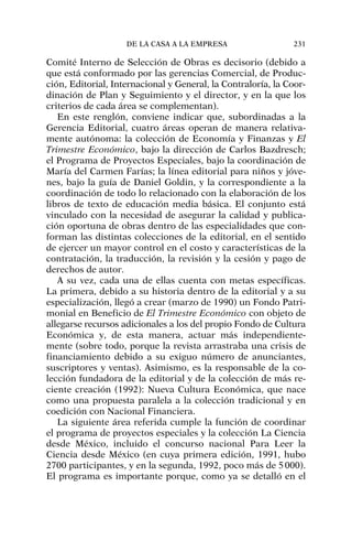 Comité Interno de Selección de Obras es decisorio (debido a
que está conformado por las gerencias Comercial, de Produc-
ción, Editorial, Internacional y General, la Contraloría, la Coor-
dinación de Plan y Seguimiento y el director, y en la que los
criterios de cada área se complementan).
En este renglón, conviene indicar que, subordinadas a la
Gerencia Editorial, cuatro áreas operan de manera relativa-
mente autónoma: la colección de Economía y Finanzas y El
Trimestre Económico, bajo la dirección de Carlos Bazdresch;
el Programa de Proyectos Especiales, bajo la coordinación de
María del Carmen Farías; la línea editorial para niños y jóve-
nes, bajo la guía de Daniel Goldin, y la correspondiente a la
coordinación de todo lo relacionado con la elaboración de los
libros de texto de educación media básica. El conjunto está
vinculado con la necesidad de asegurar la calidad y publica-
ción oportuna de obras dentro de las especialidades que con-
forman las distintas colecciones de la editorial, en el sentido
de ejercer un mayor control en el costo y características de la
contratación, la traducción, la revisión y la cesión y pago de
derechos de autor.
A su vez, cada una de ellas cuenta con metas específicas.
La primera, debido a su historia dentro de la editorial y a su
especialización, llegó a crear (marzo de 1990) un Fondo Patri-
monial en Beneficio de El Trimestre Económico con objeto de
allegarse recursos adicionales a los del propio Fondo de Cultura
Económica y, de esta manera, actuar más independiente-
mente (sobre todo, porque la revista arrastraba una crisis de
financiamiento debido a su exiguo número de anunciantes,
suscriptores y ventas). Asimismo, es la responsable de la co-
lección fundadora de la editorial y de la colección de más re-
ciente creación (1992): Nueva Cultura Económica, que nace
como una propuesta paralela a la colección tradicional y en
coedición con Nacional Financiera.
La siguiente área referida cumple la función de coordinar
el programa de proyectos especiales y la colección La Ciencia
desde México, incluido el concurso nacional Para Leer la
Ciencia desde México (en cuya primera edición, 1991, hubo
2700 participantes, y en la segunda, 1992, poco más de 5000).
El programa es importante porque, como ya se detalló en el
DE LA CASA A LA EMPRESA 231
 