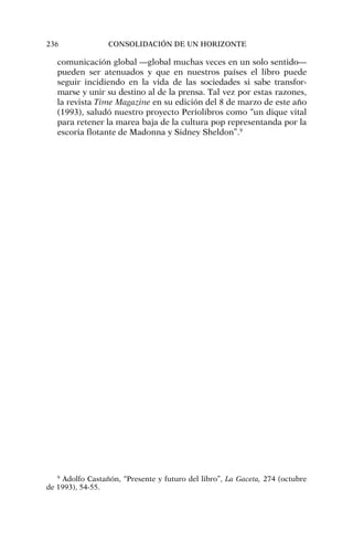 comunicación global —global muchas veces en un solo sentido—
pueden ser atenuados y que en nuestros países el libro puede
seguir incidiendo en la vida de las sociedades si sabe transfor-
marse y unir su destino al de la prensa. Tal vez por estas razones,
la revista Time Magazine en su edición del 8 de marzo de este año
(1993), saludó nuestro proyecto Periolibros como “un dique vital
para retener la marea baja de la cultura pop representanda por la
escoria flotante de Madonna y Sidney Sheldon”.9
236 CONSOLIDACIÓN DE UN HORIZONTE
9
Adolfo Castañón, “Presente y futuro del libro”, La Gaceta, 274 (octubre
de 1993), 54-55.
 