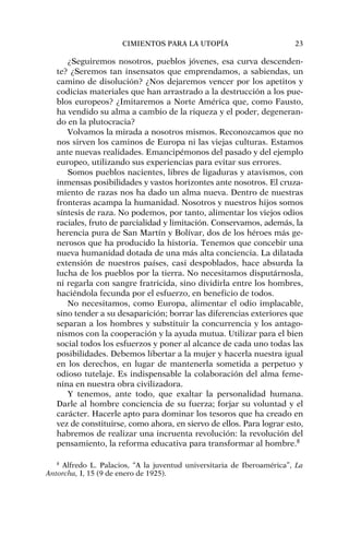 ¿Seguiremos nosotros, pueblos jóvenes, esa curva descenden-
te? ¿Seremos tan insensatos que emprendamos, a sabiendas, un
camino de disolución? ¿Nos dejaremos vencer por los apetitos y
codicias materiales que han arrastrado a la destrucción a los pue-
blos europeos? ¿Imitaremos a Norte América que, como Fausto,
ha vendido su alma a cambio de la riqueza y el poder, degeneran-
do en la plutocracia?
Volvamos la mirada a nosotros mismos. Reconozcamos que no
nos sirven los caminos de Europa ni las viejas culturas. Estamos
ante nuevas realidades. Emancipémonos del pasado y del ejemplo
europeo, utilizando sus experiencias para evitar sus errores.
Somos pueblos nacientes, libres de ligaduras y atavismos, con
inmensas posibilidades y vastos horizontes ante nosotros. El cruza-
miento de razas nos ha dado un alma nueva. Dentro de nuestras
fronteras acampa la humanidad. Nosotros y nuestros hijos somos
síntesis de raza. No podemos, por tanto, alimentar los viejos odios
raciales, fruto de parcialidad y limitación. Conservamos, además, la
herencia pura de San Martín y Bolívar, dos de los héroes más ge-
nerosos que ha producido la historia. Tenemos que concebir una
nueva humanidad dotada de una más alta conciencia. La dilatada
extensión de nuestros países, casi despoblados, hace absurda la
lucha de los pueblos por la tierra. No necesitamos disputárnosla,
ni regarla con sangre fratricida, sino dividirla entre los hombres,
haciéndola fecunda por el esfuerzo, en beneficio de todos.
No necesitamos, como Europa, alimentar el odio implacable,
sino tender a su desaparición; borrar las diferencias exteriores que
separan a los hombres y substituir la concurrencia y los antago-
nismos con la cooperación y la ayuda mutua. Utilizar para el bien
social todos los esfuerzos y poner al alcance de cada uno todas las
posibilidades. Debemos libertar a la mujer y hacerla nuestra igual
en los derechos, en lugar de mantenerla sometida a perpetuo y
odioso tutelaje. Es indispensable la colaboración del alma feme-
nina en nuestra obra civilizadora.
Y tenemos, ante todo, que exaltar la personalidad humana.
Darle al hombre conciencia de su fuerza; forjar su voluntad y el
carácter. Hacerle apto para dominar los tesoros que ha creado en
vez de constituirse, como ahora, en siervo de ellos. Para lograr esto,
habremos de realizar una incruenta revolución: la revolución del
pensamiento, la reforma educativa para transformar al hombre.8
CIMIENTOS PARA LA UTOPÍA 23
8
Alfredo L. Palacios, “A la juventud universitaria de Iberoamérica”, La
Antorcha, I, 15 (9 de enero de 1925).
 