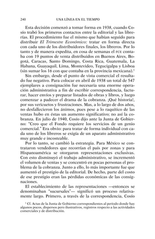 Esta decisión comenzó a tomar forma en 1938, cuando Co-
sío trabó los primeros contactos entre la editorial y las libre-
rías. El procedimiento fue el mismo que habían seguido para
distribuir El Trimestre Económico: tratar en forma directa
con cada uno de los distribuidores finales, los libreros. Por lo
tanto y de manera expedita, en cosa de semanas el FCE conta-
ba con 19 puntos de venta distribuidos en Buenos Aires, Bo-
gotá, Caracas, Santo Domingo, Costa Rica, Guatemala, La
Habana, Guayaquil, Lima, Montevideo, Tegucigalpa y Lisboa
(sin sumar los 16 con que contaba en la provincia mexicana).1
Sin embargo, desde el punto de vista comercial el resulta-
do fue negativo. Para colocar en abril de 1938 un total de 547
ejemplares a consignación fue necesaria una enorme opera-
ción administrativa a fin de escribir correspondencia, factu-
rar, hacer envíos y preparar listados de obras y libros, y luego
comenzar a padecer el drama de la cobranza. ¡Qué historia!,
por sus vericuetos y frustraciones. Mas, a lo largo de dos años,
no desfallecieron los ánimos, pues pese a lo raquítico de las
ventas hubo en éstas un aumento significativo; no así la co-
branza. En julio de 1940, Cosío dijo ante la Junta de Gobier-
no: “Creo que el Fondo requiere los servicios de un genio
comercial.” Era obvio: para tratar de forma individual con ca-
da uno de los libreros se exigía de un aparato administrativo
muy grande e incosteable.
Por lo tanto, se cambió la estrategia. Para México se con-
trataron vendedores que recorrían el país por zonas y para
Hispanoamérica se otorgaron representaciones exclusivas.
Con esto disminuyó el trabajo administrativo, se incrementó
el volumen de ventas y se concentró en pocas personas el pro-
blema de la cobranza. Junto a ello, lo más importante fue que
aumentó el prestigio de la editorial. De hecho, parte del costo
de ese prestigio eran las pérdidas económicas de las consig-
naciones.
El establecimiento de las representaciones —entonces se
denominaban “sucursales”— significó un proceso relativa-
mente largo. Primero, a través de la correspondencia, Cosío
240 UNA LÍNEA EN EL TIEMPO
1
Cf. Actas de la Junta de Gobierno correspondientes al periodo donde hay
algunos pocos, dispersos pero ilustrativos, registros respecto a las actividades
comerciales y de distribución.
 