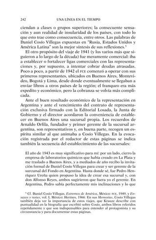 ciendan a clases o grupos superiores; la consecuente sensa-
ción y aun realidad de insularidad de los países, con todo lo
que esto trae como consecuencia, entre otros. Las palabras de
Daniel Cosío Villegas expuestas en “Rusia, Estados Unidos y
América Latina” son la mejor síntesis de sus reflexiones.5
El otro propósito del viaje de 1941 (y los varios más que si-
guieron a lo largo de la década) fue meramente comercial: iba
a establecer o fortalecer ligas comerciales con las representa-
ciones y, por supuesto, a intentar cobrar deudas atrasadas.
Poco a poco, a partir de 1942 el FCE comenzó a operar con sus
primeros representantes, ubicados en Buenos Aires, Montevi-
deo, Bogotá y Lima, desde donde eventualmente se llegaban a
enviar libros a otros países de la región; el franqueo era más
expedito y económico, pero la cobranza se volvía más compli-
cada.
Ante el buen resultado económico de la representación en
Argentina y ante el vencimiento del contrato de representa-
ción exclusiva firmado con la Editorial Losada, la Junta de
Gobierno y el director acordaron la conveniencia de estable-
cer en Buenos Aires una sucursal propia. Los recuerdos de
Arnaldo Orfila, fundador y primer gerente de la sucursal ar-
gentina, son representativos y, en buena parte, recogen un es-
píritu similar al que animaba a Cosío Villegas. En la evoca-
ción registrada por el redactor de estas páginas se indica
también la secuencia del establecimiento de las sucursales:
El año de 1943 es muy significativo para mí: por un lado, cierro la
empresa de laboratorios químicos que había creado en La Plata y
me traslado a Buenos Aires, y a mediados de año recibo la invita-
ción formal de Daniel Cosío Villegas para crear y ser gerente de la
surcursal del Fondo en Argentina. Hasta donde sé, fue Pedro Hen-
ríquez Ureña quien propuso la idea de crear esa sucursal y, con
don Alfonso Reyes, ambos sugirieron que fuera yo el gerente. En
Argentina, Pedro sabía perfectamente mis inclinaciones y lo que
242 UNA LÍNEA EN EL TIEMPO
5
Cf. Daniel Cosío Villegas, Extremos de América, México: FCE, 1949, y En-
sayos y notas, vol. I, México: Hermes, 1966. En sus Memorias, Cosío Villegas
también deja ver la importancia de estos viajes, que Krauze describe con
puntualidad en la biografía que escribió sobre Cosío, ambos libros referidos
repetidamente y que son indispensables para entender al protagonista y su
circunstancia y para documentar estas páginas.
 