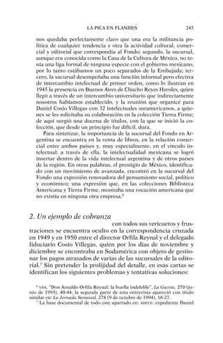nos quedaba perfectamente claro que una era la militancia po-
lítica de cualquier tendencia y otra la actividad cultural, comer-
cial y editorial que correspondía al Fondo; segundo, la sucursal,
aunque era conocida como la Casa de la Cultura de México, no te-
nía una liga formal de ninguna especie con el gobierno mexicano,
por lo tanto estábamos un poco separados de la Embajada; ter-
cero, la sucursal desempeñaba una función informal pero efectiva
de intercambio intelectual de primer orden, como lo ilustran en
1945 la presencia en Buenos Aires de Chucho Reyes Heroles, quien
llegó a través de un intercambio universitario que indirectamente
nosotros habíamos establecido, y la reunión que organicé para
Daniel Cosío Villegas con 32 intelectuales suramericanos, a quie-
nes se les solicitaba su colaboración en la colección Tierra Firme;
de aquí surgió una docena de títulos, con la que se inició la co-
lección, que desde un principio fue difícil, dura.
Para sintetizar, la importancia de la sucursal del Fondo en Ar-
gentina se encuentra en la venta de libros, en la relación comer-
cial entre ambos países y, muy especialmente, en el vínculo in-
telectual: a través de ella, la intelectualidad mexicana se logró
insertar dentro de la vida intelectual argentina y de otros países
de la región. En otras palabras, el prestigio de México, identifica-
do con un movimiento de avanzada, encontró en la sucursal del
Fondo una expresión renovadora del pensamiento social, político
y económico; una expresión que, en las colecciones Biblioteca
Americana y Tierra Firme, mostraba una vocación americana que
no existía en ninguna otra empresa.6
2. Un ejemplo de cobranza
con todos sus vericuetos y frus-
traciones se encuentra oculto en la correspondencia cruzada
en 1949 y en 1950 entre el director Orfila Reynal y el delegado
fiduciario Cosío Villegas, quien por los días de noviembre y
diciembre se encontraba en Sudamérica con objeto de gestio-
nar los pagos atrasados de varias de las sucursales de la edito-
rial.7
Sin pretender la prolijidad del detalle, en esas cartas se
identifican los siguientes problemas y tentativas soluciones:
LA PICA EN FLANDES 245
6
VDA, “Don Arnaldo Orfila Reynal: la huella indeleble”, La Gaceta, 270 (ju-
nio de 1993), 40-44; la segunda parte de esta entrevista apareció con título
similar en: La Jornada Semanal, 278 (9 de octubre de 1994), 18-27.
7
La base documental de todo este apartado en: AHFCE: expediente Daniel
 