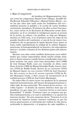 3. Bajo el magisterio
de hombres de Hispanoamérica, jóve-
nes como los congresistas Daniel Cosío Villegas, Arnaldo Or-
fila Reynal, Eduardo Villaseñor y Manuel Gómez Morín —en-
tre los que años más tarde serán los fundadores del FCE—
tendrían presente la palabra y la acción de varios hombres
ciertamente ejemplares. El primero de ellos es José Vasconce-
los, cuyas tareas en la Secretaría de Educación serían deter-
minantes; en él se cristalizó la inteligencia puesta al servicio
de la acción, la cultura y los pueblos; su viaje por Hispano-
américa en 1922 sería, si no el primero entre los viajes de los
grandes hombres del continente, sí uno de los de mayor tras-
cendencia. En su peregrinar lo siguió Antonio Caso, quien en
Lima exaltó repetidamente la unidad de la cultura hispano-
americana, la homogeneidad de su historia y los antecedentes
étnicos y sociales comunes de los distintos países del subcon-
tinente.
Durante esos años veinte también destacaron voces indivi-
duales que venían expresándose desde mucho tiempo atrás,
pero es hasta entonces cuando fueron consideradas como con-
junto unitario. Así, pues, entre éstas destacaban: Ariel (1900)
de José Enrique Rodó, cuyo eco resonaba en obras como
Horas de lucha (1908) de Manuel González Prada, Nuestra Amé-
rica (1919) de Waldo Frank, Destino de un continente (1923)
de Manuel Ugarte, La raza cósmica (1925) de José Vasconce-
los, Seis ensayos en busca de nuestra expresión (1928) de Pe-
dro Henríquez Ureña, o Siete ensayos de interpretación de la
realidad peruana (1928) de José Carlos Mariátegui.
En todos ellos el centro rector era producto de la amenaza
imperial norteamericana, del fracaso del panamericanismo y,
sobre todo, de una convicción: “Por encima de los errores —es-
cribía Ugarte— el destino de nuestra América tiene que ser
grandioso. Lo que surge en [...] nuestras tierras es una nueva
humanidad.” Y añadía: “Conviene tener en conjunto una po-
lítica latinoamericana a la cual se subordinen o se ajusten los
intereses locales.” En otro momento decía: “Tenemos fe en la
juventud de América Latina; tenemos confianza en que las
nuevas generaciones se esforzarán por realizar la vida nueva,
acelerando la depuración y el progreso de cada república, y
24 BASES PARA UN PROYECTO
 