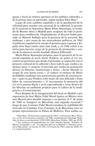 quista y hacia la relativa apertura en los ámbitos culturales, y
de la prensa muy en particular, según analiza Elías Díaz.9
Luego de esos cambios españoles y de la aprobación de la
solicitud para instalar una sucursal de la editorial, la gerente
de la sucursal en Argentina, María Elena Sasostegui, se trasla-
dó de Buenos Aires a Madrid para ocuparse de todo lo perti-
nente para establecerla. Originalmente el director había pen-
sado en Manuel Andújar para la gerencia de la sucursal. Sin
embargo, y por causa de sus antecedentes políticos, en 1962
el gobierno español no le otorgó el permiso para regresar a Es-
paña (éste llegó cuatro años más tarde, y en 1966 volvió a su
tierra para hacerse cargo de la gerencia de promoción y ven-
tas de la entonces recién fundada Alianza Editorial).
María Elena Sasostegui propuso para la gerencia de la su-
cursal española al joven Javier Pradera, en quien el FCE en-
contró un promotor que desde el principio se enganchó con el
proyecto cultural de la editorial e hizo todo lo que estaba a su
alcance para: 1) mejorar el mercado por medio de promoción
directa en librerías, instituciones y ferias —Javier Abasolo se
ocupó de esta latosa tarea—; 2) reducir el número de libros
prohibidos mediante una perseverante gestión de autorizacio-
nes —para la que Pradera echó mano de una delicada y lenta
labor de convencimiento—; 3) incrementar la presencia del
FCE en la prensa diaria y en la especializada y crear dentro de
las librerías un ambiente propicio para el cultivo de la inteli-
gencia y el conocimiento.
Poco después de la inauguración del local en Madrid y por
sugerencia de José María Vidal Mesul (quien en México tuvo
una librería pero decidió regresar a su patria), el 1º de junio
de 1964 se inauguró en Barcelona una segunda sucursal,10
luego de que el mismo Vidal Mesul estudiara la viabilidad del
mercado en Cataluña. Con el tiempo, la de Barcelona tuvo su
propia representación en Palma de Mallorca. Para ambas ca-
LA PICA EN FLANDES 251
9
Elías Díaz, “El horizonte intelectual de 1963”, en Francisco Rico, Histo-
ria y crítica de la literatura española, vol. VIII, coordinado por Domingo Yndu-
ráin, La época contemporánea (1939-1980), Barcelona: Crítica, 1981, pp. 85-92.
10
Las crónicas correspondientes en: José Antonio Novais, “Ventana de
México en España” y s./f., “La apertura del FCE en Madrid” y “Nuestra sucur-
sal en Barcelona”, La Gaceta, X, 105 y 119 (mayo de 1963 y julio de 1964), 4-5
y 2, respectivamente.
 