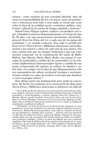 menos— como sustento de una actividad editorial. Ante tal
vacío, la responsabilidad del FCE era mayor, pues sus paráme-
tros y referencias eran todo y eran nada; se tenían que crear
sobre la base de la realidad social, económica, política, inte-
lectual, cultural de los países de lengua española y lusitana.13
Daniel Cosío Villegas exploró, analizó y reconsideró con ri-
gor y bondad el universo hispanoamericano; a lo largo de más
de 10 años, con una perseverancia ciertamente encomiable,
procuró llevar los libros del FCE a cada uno de los países del
continente y, en sentido contrario, hizo todo lo posible por
llevar al FCE (Tierra Firme y Biblioteca Americana, particular-
mente) a los autores y obras de cada uno de esos países. Era
más, mucho más que un trueque intelectual o que una tran-
sacción comercial: era la cristalización del sueño de Bello,
Bolívar, San Martín, Darío, Martí, Rodó; era romper el con-
cepto de insularidad a cambio del de comunidad y el de rela-
ciones (diplomáticas) internacionales vigente a cambio de una
mejor comprensión del espíritu, la cultura, los ideales y, so-
bre todo, era romper con la idea de que Hispanoamérica sólo
era consumidora de cultura occidental (europea y norteame-
ricana) cuando era capaz de producir (concepto que desplazó
a crear) su propia cultura.14
Este último punto fue fundamental, pero tardó en concre-
tarse. De hecho, los tropiezos en la consecución de obras para
Tierra Firme y Biblioteca Americana se debieron a la falta de
256 UNA LÍNEA EN EL TIEMPO
13
No se debe perder de vista que el FCE fue la primera editorial que tradu-
jo al español y proyectó a nivel continental la moderna literatura y reflexión
económica y social brasileñas e, incluso, algunas obras hoy clásicas (p. e.,
Oneyda, Música popular brasileña; Cruz Costa, Esbozo de una historia de las
ideas en el Brasil; Bandeira, Panorama de la poesía brasileña; Buarque de Ho-
landa, Raíces del Brasil) aparecieron primero en el FCE y luego se tradujeron
al portugués y publicaron en Brasil.
14
El espíritu y la letra del Ateneo de la Juventud que subyacen en estos
propósitos y en los que animaban a la naciente empresa editorial Cuadernos
Americanos, Alfonso Reyes los puntualiza como todo un conjunto de premi-
sas que identifican a aquellos años cuarenta: “...América tiene que desenvol-
ver [la] obra de cultura en forma y manera de diálogo. América no está orga-
nizada según una sola concepción del mundo. Tiene que haber un cambio y
una nivelación axiológica. ¿Cuál es la parte del diálogo que toca a nuestras
repúblicas? Sin duda la elaboración de un sentido internacional, de un senti-
do ibérico y de un sentido autóctono.” En: “Para inaugurar ‘Cuadernos Ame-
ricanos’” [1941], Vocación de América. Antología. Pról. y selec. de VDA, México:
FCE, 1989, p. 314.
 