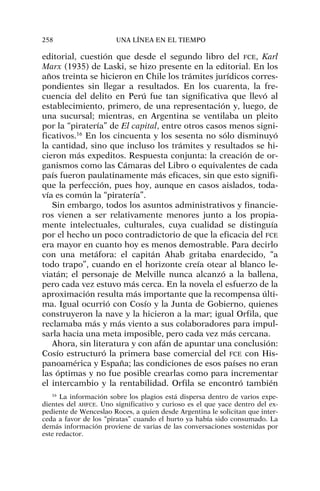 editorial, cuestión que desde el segundo libro del FCE, Karl
Marx (1935) de Laski, se hizo presente en la editorial. En los
años treinta se hicieron en Chile los trámites jurídicos corres-
pondientes sin llegar a resultados. En los cuarenta, la fre-
cuencia del delito en Perú fue tan significativa que llevó al
establecimiento, primero, de una representación y, luego, de
una sucursal; mientras, en Argentina se ventilaba un pleito
por la “piratería” de El capital, entre otros casos menos signi-
ficativos.16
En los cincuenta y los sesenta no sólo disminuyó
la cantidad, sino que incluso los trámites y resultados se hi-
cieron más expeditos. Respuesta conjunta: la creación de or-
ganismos como las Cámaras del Libro o equivalentes de cada
país fueron paulatinamente más eficaces, sin que esto signifi-
que la perfección, pues hoy, aunque en casos aislados, toda-
vía es común la “piratería”.
Sin embargo, todos los asuntos administrativos y financie-
ros vienen a ser relativamente menores junto a los propia-
mente intelectuales, culturales, cuya cualidad se distinguía
por el hecho un poco contradictorio de que la eficacia del FCE
era mayor en cuanto hoy es menos demostrable. Para decirlo
con una metáfora: el capitán Ahab gritaba enardecido, “a
todo trapo”, cuando en el horizonte creía otear al blanco le-
viatán; el personaje de Melville nunca alcanzó a la ballena,
pero cada vez estuvo más cerca. En la novela el esfuerzo de la
aproximación resulta más importante que la recompensa últi-
ma. Igual ocurrió con Cosío y la Junta de Gobierno, quienes
construyeron la nave y la hicieron a la mar; igual Orfila, que
reclamaba más y más viento a sus colaboradores para impul-
sarla hacia una meta imposible, pero cada vez más cercana.
Ahora, sin literatura y con afán de apuntar una conclusión:
Cosío estructuró la primera base comercial del FCE con His-
panoamérica y España; las condiciones de esos países no eran
las óptimas y no fue posible crearlas como para incrementar
el intercambio y la rentabilidad. Orfila se encontró también
258 UNA LÍNEA EN EL TIEMPO
16
La información sobre los plagios está dispersa dentro de varios expe-
dientes del AHFCE. Uno significativo y curioso es el que yace dentro del ex-
pediente de Wenceslao Roces, a quien desde Argentina le solicitan que inter-
ceda a favor de los “piratas” cuando el hurto ya había sido consumado. La
demás información proviene de varias de las conversaciones sostenidas por
este redactor.
 