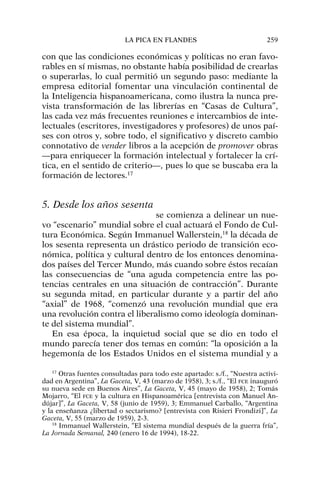 con que las condiciones económicas y políticas no eran favo-
rables en sí mismas, no obstante había posibilidad de crearlas
o superarlas, lo cual permitió un segundo paso: mediante la
empresa editorial fomentar una vinculación continental de
la Inteligencia hispanoamericana, como ilustra la nunca pre-
vista transformación de las librerías en “Casas de Cultura”,
las cada vez más frecuentes reuniones e intercambios de inte-
lectuales (escritores, investigadores y profesores) de unos paí-
ses con otros y, sobre todo, el significativo y discreto cambio
connotativo de vender libros a la acepción de promover obras
—para enriquecer la formación intelectual y fortalecer la crí-
tica, en el sentido de criterio—, pues lo que se buscaba era la
formación de lectores.17
5. Desde los años sesenta
se comienza a delinear un nue-
vo “escenario” mundial sobre el cual actuará el Fondo de Cul-
tura Económica. Según Immanuel Wallerstein,18
la década de
los sesenta representa un drástico periodo de transición eco-
nómica, política y cultural dentro de los entonces denomina-
dos países del Tercer Mundo, más cuando sobre éstos recaían
las consecuencias de “una aguda competencia entre las po-
tencias centrales en una situación de contracción”. Durante
su segunda mitad, en particular durante y a partir del año
“axial” de 1968, “comenzó una revolución mundial que era
una revolución contra el liberalismo como ideología dominan-
te del sistema mundial”.
En esa época, la inquietud social que se dio en todo el
mundo parecía tener dos temas en común: “la oposición a la
hegemonía de los Estados Unidos en el sistema mundial y a
LA PICA EN FLANDES 259
17
Otras fuentes consultadas para todo este apartado: s./f., “Nuestra activi-
dad en Argentina”, La Gaceta, V, 43 (marzo de 1958), 3; s./f., “El FCE inauguró
su nueva sede en Buenos Aires”, La Gaceta, V, 45 (mayo de 1958), 2; Tomás
Mojarro, “El FCE y la cultura en Hispanoamérica [entrevista con Manuel An-
dújar]”, La Gaceta, V, 58 (junio de 1959), 3; Emmanuel Carballo, “Argentina
y la enseñanza ¿libertad o sectarismo? [entrevista con Risieri Frondizi]”, La
Gaceta, V, 55 (marzo de 1959), 2-3.
18
Immanuel Wallerstein, “El sistema mundial después de la guerra fría”,
La Jornada Semanal, 240 (enero 16 de 1994), 18-22.
 