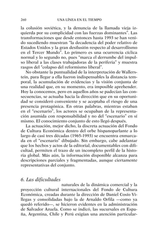 la colusión soviética, y la denuncia de la llamada vieja iz-
quierda por su complicidad con las fuerzas dominantes”. Las
transformaciones que desde entonces hasta 1993 se han veni-
do sucediendo muestran “la decadencia del poder relativo de
Estados Unidos y la gran desilusión respecto al desarrollismo
en el Tercer Mundo”. Lo primero es una ocurrencia cíclica
normal y lo segundo no, pues “marca el derrumbe del impul-
so liberal a las clases trabajadoras de la periferia” y muestra
rasgos del “colapso del reformismo liberal”.
No obstante la puntualidad de la interpretación de Wallers-
tein, para llegar a ella fueron indispensables la distancia tem-
poral, la acumulación de evidencias y la visión conjunta de
una realidad que, en su momento, era imposible aprehender.
Hoy la conocemos, pero en aquellos años se padecían las con-
secuencias, se actuaba hacia la dirección que en su oportuni-
dad se consideró conveniente y se aceptaba el riesgo de una
presencia protagónica. En otras palabras, mientras estaban
en el “escenario”, los actores se ocupaban de la representa-
ción asumida con responsabilidad y no del “escenario” en sí
mismo. El conocimiento conjunto de esto llegó después.
La actuación, mejor dicho, la discreta actuación del Fondo
de Cultura Económica dentro del orbe hispanoparlante a lo
largo de casi tres décadas (1965-1993) se encuentra enmarca-
da en el “escenario” dibujado. Sin embargo, cabe adelantar
que los hechos y actos de la editorial, documentables con difi-
cultad, permiten el trazo de un incompleto perfil de la histo-
ria global. Más aún, la información disponible alcanza para
descripciones parciales y fragmentadas, aunque ciertamente
representativas del conjunto.
6. Las dificultades
naturales de la dinámica comercial y la
proyección cultural internacionales del Fondo de Cultura
Económica, creadas durante la dirección de Daniel Cosío Vi-
llegas y consolidadas bajo la de Arnaldo Orfila —como ya
quedó referido—, se hicieron evidentes en la administración
de Salvador Azuela. Como se indicó, las sucursales en Espa-
ña, Argentina, Chile y Perú exigían una atención particular-
260 UNA LÍNEA EN EL TIEMPO
 