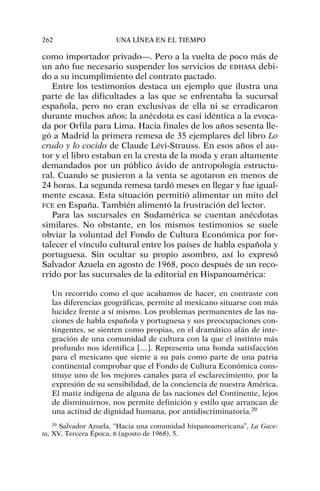 como importador privado—. Pero a la vuelta de poco más de
un año fue necesario suspender los servicios de EDHASA debi-
do a su incumplimiento del contrato pactado.
Entre los testimonios destaca un ejemplo que ilustra una
parte de las dificultades a las que se enfrentaba la sucursal
española, pero no eran exclusivas de ella ni se erradicaron
durante muchos años; la anécdota es casi idéntica a la evoca-
da por Orfila para Lima. Hacia finales de los años sesenta lle-
gó a Madrid la primera remesa de 35 ejemplares del libro Lo
crudo y lo cocido de Claude Lévi-Strauss. En esos años el au-
tor y el libro estaban en la cresta de la moda y eran altamente
demandados por un público ávido de antropología estructu-
ral. Cuando se pusieron a la venta se agotaron en menos de
24 horas. La segunda remesa tardó meses en llegar y fue igual-
mente escasa. Esta situación permitió alimentar un mito del
FCE en España. También alimentó la frustración del lector.
Para las sucursales en Sudamérica se cuentan anécdotas
similares. No obstante, en los mismos testimonios se suele
obviar la voluntad del Fondo de Cultura Económica por for-
talecer el vínculo cultural entre los países de habla española y
portuguesa. Sin ocultar su propio asombro, así lo expresó
Salvador Azuela en agosto de 1968, poco después de un reco-
rrido por las sucursales de la editorial en Hispanoamérica:
Un recorrido como el que acabamos de hacer, en contraste con
las diferencias geográficas, permite al mexicano situarse con más
lucidez frente a sí mismo. Los problemas permanentes de las na-
ciones de habla española y portuguesa y sus preocupaciones con-
tingentes, se sienten como propias, en el dramático afán de inte-
gración de una comunidad de cultura con la que el instinto más
profundo nos identifica […]. Representa una honda satisfacción
para el mexicano que siente a su país como parte de una patria
continental comprobar que el Fondo de Cultura Económica cons-
tituye uno de los mejores canales para el esclarecimiento, por la
expresión de su sensibilidad, de la conciencia de nuestra América.
El matiz indígena de alguna de las naciones del Continente, lejos
de disminuirnos, nos permite definición y estilo que arrancan de
una actitud de dignidad humana, por antidiscriminatoria.20
262 UNA LÍNEA EN EL TIEMPO
20
Salvador Azuela, “Hacia una comunidad hispanoamericana”, La Gace-
ta, XV, Tercera Época, 6 (agosto de 1968), 5.
 