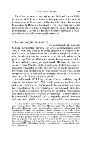 También durante su recorrido por Sudamérica en 1968,
Azuela presidió la ceremonia de inauguración de las nuevas
instalaciones de la sucursal en Santiago de Chile, ubicadas en
la esquina de Bulnes y Tarapacá y con superficie suficiente
para alojar las oficinas, almacén, librería, salas de lectura y
exposiciones y la sede del Instituto Chileno-Mexicano de Cul-
tura dependiente de la embajada mexicana.
7. Como una punta de lanza
fue considerado el Fondo de
Cultura Económica durante los años comprendidos entre
1972 y 1976, más cuando la doble dirección de Francisco Ja-
vier Alejo y Guillermo Ramírez subrayó la voluntad de resti-
tuir, fortalecer y aun incrementar, a través de la editorial, la
presencia política de México dentro del franquismo español y
el impulso beligerante y protagónico de México entre los paí-
ses del Tercer Mundo. En las evocaciones testimoniales reco-
gidas por el redactor de estas páginas21
no se oculta el entusias-
mo básico que alimentaba la tarea encomendada y realizada:
recuperar para la editorial su prestigio cultural sin soslayar
en él la cualidad esencialmente política.
A mediados de 1973, luego de que la Junta de Gobierno y el
director Francisco Javier Alejo analizaron la situación edito-
rial y las condiciones económicas de las sucursales en Espa-
ña, consideraron la conveniencia de un renovado impulso.
Atrás había dos razones: primera, el FCE había emprendido
una amplia serie de actividades comerciales —a través del FCE
Internacional y Comercial FCE— y, segunda, ante el deterioro
de la sucursal debido a una inercia comercial paulatinamente
LA PICA EN FLANDES 263
21
Fundamentales para este apartado fueron las conversaciones sostenidas
con: Francisco Javier Alejo, José Luis Martínez, Jaime García Terrés, Alba
Rojo, Alicia Hammer y, sobre todo, con los ex gerentes o trabajadores de la
sucursal en España Federico Álvarez, Javier Abasolo, Javier Pradera, Eze-
quiel Méndez y José Leyva y Ricardo Navarro, a quien extiendo particular
agradecimiento por su interés en detallar ciertos intríngulis de la adminis-
tración y por proporcionarme una valiosa carpeta con documentos, sobre
todo de la producción editorial del FCE en España. No menos importantes
fueron los catálogos y boletines informativos y las listas de producción edito-
rial anual (1973-1992) del FCE España principalmente y, en segundo término,
de la casa matriz.
 