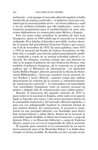 ineficiente —más porque el mercado editorial español se había
fortalecido de manera acelerada—, el gobierno mexicano con-
sideró que la sucursal podría servir —en forma indirecta y sutil
y sin los atributos formales que ello implicaría— como ins-
trumento preparatorio para el establecimiento de unas rela-
ciones diplomáticas y/o comerciales entre México y España.
Esto era tanto como cristalizar la metáfora de José Luis
Aranguren, quien en 1963 señaló que la sucursal era la mejor
embajada. Pero faltaba el desenlace previsible, incluso desea-
do: la muerte del generalísimo Francisco Franco, que acaece-
ría el 20 de noviembre de 1975. En otras palabras, entre 1973
y 1976 la sucursal del Fondo de Cultura Económica en Ma-
drid vino a cumplir una función gubernamentalmente políti-
ca, traslúcida a través de su natural actividad cultural y co-
mercial. No obstante, conviene aclarar que esta función no
sólo se la asignó el gobierno de Luis Echeverría Álvarez, sino
también el gobierno franquista, de lo contrario no se podría
explicar que el Ministerio de Información —en particular
Carlos Robles Pinquer, director general de la oficina de Orien-
tación Bibliográfica— fuera tan cauteloso con la sucursal. Ja-
vier Pradera y Javier Abasolo —quienes tenían que realizar
directamente los trámites de la censura o, eufemísticamente,
de “autorización comercial”— lo comentaban con naturalidad:
“Las autoridades franquistas veían en nuestra sucursal un
primer y delgado hilo de comunicación entre ambos países.”
Durante el transcurso del segundo semestre de 1973 se
puso orden en la sucursal en España, sobre todo en el aspecto
legal; se buscaba una nueva y más activa presencia dentro de
la comunidad intelectual y del mercado editorial españoles, y
para eso era indispensable legalizar la situación formal de
una manera distinta. En consecuencia, la sucursal se trans-
formó en una sociedad editorial, con facultades para distri-
buir (comercializar) y editar libros. Dentro de la sucursal, la
autoridad quedó dividida en Dirección Comercial, a cargo de
Antonio Pérez, y en Dirección Editorial, a cargo de Federico
Álvarez, quien a su vez era el responsable de toda la sucursal.
El segundo paso consistió en la contratación de un nuevo
local comercial, pues el de Menéndez Pelayo 7 se había dete-
riorado en forma sensible. Se deseaba un sitio cercano al pú-
264 UNA LÍNEA EN EL TIEMPO
 