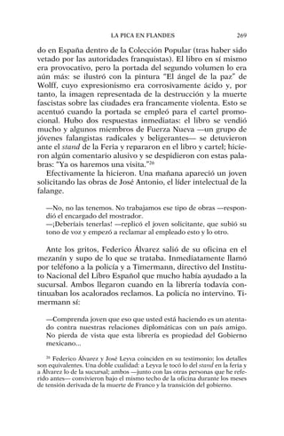 do en España dentro de la Colección Popular (tras haber sido
vetado por las autoridades franquistas). El libro en sí mismo
era provocativo, pero la portada del segundo volumen lo era
aún más: se ilustró con la pintura “El ángel de la paz” de
Wolff, cuyo expresionismo era corrosivamente ácido y, por
tanto, la imagen representada de la destrucción y la muerte
fascistas sobre las ciudades era francamente violenta. Esto se
acentuó cuando la portada se empleó para el cartel promo-
cional. Hubo dos respuestas inmediatas: el libro se vendió
mucho y algunos miembros de Fuerza Nueva —un grupo de
jóvenes falangistas radicales y beligerantes— se detuvieron
ante el stand de la Feria y repararon en el libro y cartel; hicie-
ron algún comentario alusivo y se despidieron con estas pala-
bras: “Ya os haremos una visita.”26
Efectivamente la hicieron. Una mañana apareció un joven
solicitando las obras de José Antonio, el líder intelectual de la
falange.
—No, no las tenemos. No trabajamos ese tipo de obras —respon-
dió el encargado del mostrador.
—¡Deberíais tenerlas! —replicó el joven solicitante, que subió su
tono de voz y empezó a reclamar al empleado esto y lo otro.
Ante los gritos, Federico Álvarez salió de su oficina en el
mezanín y supo de lo que se trataba. Inmediatamente llamó
por teléfono a la policía y a Timermann, directivo del Institu-
to Nacional del Libro Español que mucho había ayudado a la
sucursal. Ambos llegaron cuando en la librería todavía con-
tinuaban los acalorados reclamos. La policía no intervino. Ti-
mermann sí:
—Comprenda joven que eso que usted está haciendo es un atenta-
do contra nuestras relaciones diplomáticas con un país amigo.
No pierda de vista que esta librería es propiedad del Gobierno
mexicano...
LA PICA EN FLANDES 269
26
Federico Álvarez y José Leyva coinciden en su testimonio; los detalles
son equivalentes. Una doble cualidad: a Leyva le tocó lo del stand en la feria y
a Álvarez lo de la sucursal; ambos —junto con las otras personas que he refe-
rido antes— convivieron bajo el mismo techo de la oficina durante los meses
de tensión derivada de la muerte de Franco y la transición del gobierno.
 