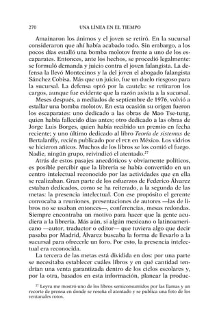 Amainaron los ánimos y el joven se retiró. En la sucursal
consideraron que ahí había acabado todo. Sin embargo, a los
pocos días estalló una bomba molotov frente a uno de los es-
caparates. Entonces, ante los hechos, se procedió legalmente:
se formuló demanda y juicio contra el joven falangista. La de-
fensa la llevó Montecinos y la del joven el abogado falangista
Sánchez Cobisa. Más que un juicio, fue un duelo riesgoso para
la sucursal. La defensa optó por la cautela: se retiraron los
cargos, aunque fue evidente que la razón asistía a la sucursal.
Meses después, a mediados de septiembre de 1976, volvió a
estallar una bomba molotov. En esta ocasión su origen fueron
los escaparates: uno dedicado a las obras de Mao Tse-tung,
quien había fallecido días antes; otro dedicado a las obras de
Jorge Luis Borges, quien había recibido un premio en fecha
reciente; y uno último dedicado al libro Teoría de sistemas de
Bertalanffy, recién publicado por el FCE en México. Los vidrios
se hicieron añicos. Muchos de los libros se los comió el fuego.
Nadie, ningún grupo, reivindicó el atentado.27
Atrás de estos pasajes anecdóticos y obviamente políticos,
es posible percibir que la librería se había convertido en un
centro intelectual reconocido por las actividades que en ella
se realizaban. Gran parte de los esfuerzos de Federico Álvarez
estaban dedicados, como se ha reiterado, a la segunda de las
metas: la presencia intelectual. Con ese propósito el gerente
convocaba a reuniones, presentaciones de autores —las de li-
bros no se usaban entonces—, conferencias, mesas redondas.
Siempre encontraba un motivo para hacer que la gente acu-
diera a la librería. Más aún, si algún mexicano o latinoameri-
cano —autor, traductor o editor— que tuviera algo que decir
pasaba por Madrid, Álvarez buscaba la forma de llevarlo a la
sucursal para ofrecerle un foro. Por esto, la presencia intelec-
tual era reconocida.
La tercera de las metas está dividida en dos: por una parte
se necesitaba establecer cuáles libros y en qué cantidad ten-
drían una venta garantizada dentro de los ciclos escolares y,
por la otra, basados en esta información, planear la produc-
270 UNA LÍNEA EN EL TIEMPO
27
Leyva me mostró uno de los libros semiconsumidos por las llamas y un
recorte de prensa en donde se reseña el atentado y se publica una foto de los
ventanales rotos.
 