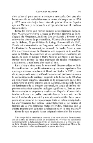 ción editorial para entrar a tiempo al mercado. Con esta do-
ble operación se reducirían costos netos, dado que entre 1974
y 1977 eran más bajos los costes de producción en España
que en México, y tiempos de entrega al eliminar el traslado
trasatlántico.
Entre los libros con mayor número de reediciones destaca-
ban: Historia económica y social de Pirenne, Historia de la pe-
dagogía de Abagnano, Budismo Zen de Suzuki y Fromm y de
éste varios títulos de psicoanálisis, Historia de la teoría políti-
ca de Sabine, El yo dividido de Laing, Summerhill de Neill,
Teoría microeconómica de Ferguson, todas las obras de Car-
los Castaneda, La realidad y el deseo de Cernuda, Teoría y polí-
tica macroeconómica de Branson, Los orígenes de la civiliza-
ción de Childe, La estructura de las revoluciones científicas de
Kuhn, El llano en llamas y Pedro Páramo de Rulfo, y así hasta
sumar poco menos de una treintena de títulos reimpresos
anualmente, y aun hasta dos veces al año.
La cuarta y última meta la anunció el director adjunto, Gui-
llermo Ramírez: se publicarían obras y autores españoles. Sin
embargo, esta meta se frustró. Desde mediados de 1973, cuan-
do se propuso la reactivación de la sucursal, quedó acentuada
la conveniencia de realizar, respecto a la historia de 10 años
en el mercado español, un ajuste en la proyección: que el FCE
adquiriera un perfil español en su sucursal, sin que ello fuera
en detrimento de su imagen universal, en la que el timbre his-
panoamericanista ocupaba un lugar significativo. Esto se con-
firmó cuando se empezó a reeditar en España. Comercial e
intelectualmente se podía competir dentro de una oferta edi-
torial fortalecida y versátil y una demanda ávida. Pero no se
podía dejar pasar el tiempo porque todo se había precipitado.
La efervescencia fue súbita. Lamentablemente, se ocupó el
tiempo en la tres primeras metas referidas, mientras que la
cuarta tropezó con cambios de decisiones en la casa matriz.28
Entre lo que se pudo hacer original sobresalen las nuevas
LA PICA EN FLANDES 271
28
La queja de los testimonios coincide y las voces aisladas forman coro:
con el cambio de administración en diciembre de 1976 todo se transformó
sustantivamente: la beligerancia devino en neutralización y la presencia acti-
va de la editorial devino en sobrevivencia rutinaria; el empuje de Alejo y Ra-
mírez se convirtió en la excesiva ponderación de Martínez.
 