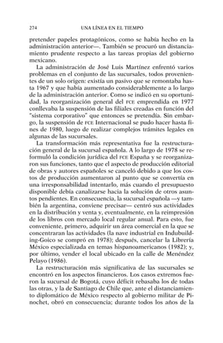 pretender papeles protagónicos, como se había hecho en la
administración anterior—. También se procuró un distancia-
miento prudente respecto a las tareas propias del gobierno
mexicano.
La administración de José Luis Martínez enfrentó varios
problemas en el conjunto de las sucursales, todos provenien-
tes de un solo origen: existía un pasivo que se remontaba has-
ta 1967 y que había aumentado considerablemente a lo largo
de la administración anterior. Como se indicó en su oportuni-
dad, la reorganización general del FCE emprendida en 1977
conllevaba la suspensión de las filiales creadas en función del
“sistema corporativo” que entonces se pretendía. Sin embar-
go, la suspensión de FCE Internacional se pudo hacer hasta fi-
nes de 1980, luego de realizar complejos trámites legales en
algunas de las sucursales.
La transformación más representativa fue la restructura-
ción general de la sucursal española. A lo largo de 1978 se re-
formuló la condición jurídica del FCE España y se reorganiza-
ron sus funciones, tanto que el aspecto de producción editorial
de obras y autores españoles se canceló debido a que los cos-
tos de producción aumentaron al punto que se convertía en
una irresponsabilidad intentarlo, más cuando el presupuesto
disponible debía canalizarse hacia la solución de otros asun-
tos pendientes. En consecuencia, la sucursal española —y tam-
bién la argentina, conviene precisar— centró sus actividades
en la distribución y venta y, eventualmente, en la reimpresión
de los libros con mercado local regular anual. Para esto, fue
conveniente, primero, adquirir un área comercial en la que se
concentraran las actividades (la nave industrial en Indubuild-
ing-Goico se compró en 1978); después, cancelar la Librería
México especializada en temas hispanoamericanos (1982); y,
por último, vender el local ubicado en la calle de Menéndez
Pelayo (1986).
La restructuración más significativa de las sucursales se
encontró en los aspectos financieros. Los casos extremos fue-
ron la sucursal de Bogotá, cuyo déficit rebasaba los de todas
las otras, y la de Santiago de Chile que, ante el distanciamien-
to diplomático de México respecto al gobierno militar de Pi-
nochet, obró en consecuencia; durante todos los años de la
274 UNA LÍNEA EN EL TIEMPO
 