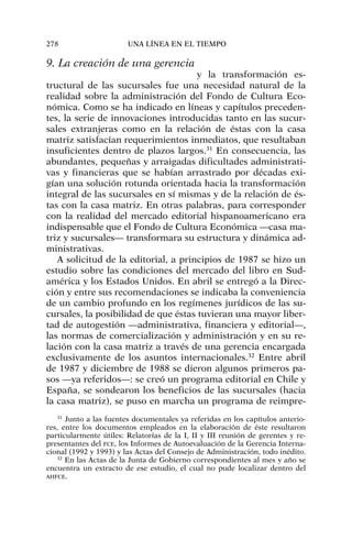 9. La creación de una gerencia
y la transformación es-
tructural de las sucursales fue una necesidad natural de la
realidad sobre la administración del Fondo de Cultura Eco-
nómica. Como se ha indicado en líneas y capítulos preceden-
tes, la serie de innovaciones introducidas tanto en las sucur-
sales extranjeras como en la relación de éstas con la casa
matriz satisfacían requerimientos inmediatos, que resultaban
insuficientes dentro de plazos largos.31
En consecuencia, las
abundantes, pequeñas y arraigadas dificultades administrati-
vas y financieras que se habían arrastrado por décadas exi-
gían una solución rotunda orientada hacia la transformación
integral de las sucursales en sí mismas y de la relación de és-
tas con la casa matriz. En otras palabras, para corresponder
con la realidad del mercado editorial hispanoamericano era
indispensable que el Fondo de Cultura Económica —casa ma-
triz y sucursales— transformara su estructura y dinámica ad-
ministrativas.
A solicitud de la editorial, a principios de 1987 se hizo un
estudio sobre las condiciones del mercado del libro en Sud-
américa y los Estados Unidos. En abril se entregó a la Direc-
ción y entre sus recomendaciones se indicaba la conveniencia
de un cambio profundo en los regímenes jurídicos de las su-
cursales, la posibilidad de que éstas tuvieran una mayor liber-
tad de autogestión —administrativa, financiera y editorial—,
las normas de comercialización y administración y en su re-
lación con la casa matriz a través de una gerencia encargada
exclusivamente de los asuntos internacionales.32
Entre abril
de 1987 y diciembre de 1988 se dieron algunos primeros pa-
sos —ya referidos—: se creó un programa editorial en Chile y
España, se sondearon los beneficios de las sucursales (hacia
la casa matriz), se puso en marcha un programa de reimpre-
278 UNA LÍNEA EN EL TIEMPO
31
Junto a las fuentes documentales ya referidas en los capítulos anterio-
res, entre los documentos empleados en la elaboración de éste resultaron
particularmente útiles: Relatorías de la I, II y III reunión de gerentes y re-
presentantes del FCE, los Informes de Autoevaluación de la Gerencia Interna-
cional (1992 y 1993) y las Actas del Consejo de Administración, todo inédito.
32
En las Actas de la Junta de Gobierno correspondientes al mes y año se
encuentra un extracto de ese estudio, el cual no pude localizar dentro del
AHFCE.
 
