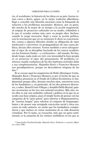 ria, el socialismo, la historia de las ideas en su país, fueron te-
mas caros a Korn, quien, en la mejor tradición alberdiana,
llegó a concebir una filosofía nacional como la búsqueda de
solución a los problemas nacionales. Romero, por su parte,
dio mucho de lo mejor de su tiempo a la acción magisterial,
al empuje de proyectos culturales en su medio, robándolo a
lo que el creador estima más caro: su propia obra. Incluso,
cuando lo juzgó necesario, llegó a rozar la acción política,
con la orientación que en su momento le dictó su conciencia.
Así, vemos a algunos filósofos olvidar su obligación de rigor
intelectual y convertirse en propagandistas de una causa po-
lítica, decían ellos mismos. Vemos también a otros salvaguar-
dar el rigor de su disciplina haciendo de los muros académi-
cos las fronteras finales —y excluyentes— del mundo. No hay,
desde luego, nada malo en vivir con intensidad la hora propia
ni en preservar el rigor del pensamiento. El problema co-
mienza cuando cualquiera de las dos legítimas actitudes daña
a sus complementarias. Alejandro Korn y Francisco Romero
son paradigmáticos, porque no descuidaron ninguna de las
dos.11
Si se evocan aquí los magisterios de Pedro Henríquez Ureña,
Alejandro Korn y Francisco Romero es por el hecho de que su
simbólica presencia en el Fondo de Cultura Económica es fun-
damental; porque ellos, durante muchos años, estuvieron cerca
de los fundadores y, en particular, de los dos primeros directo-
res, a saber, Daniel Cosío Villegas y Arnaldo Orfila Reynal, quie-
nes reconocían en los tres una amistad socrática. Más aún, en-
tre ellos se teje una urdimbre cultural y política en la que no se
oculta una base utópica, pues el simple hecho de pensar con las
categorías de la “gran patria” para referirse a Hispanoamérica,
de “nuestra lengua” para referirse al conjunto de hispanopar-
lantes y de poseer una arraigada convicción social y ética era,
como un todo unitario, un sueño que los fundadores compar-
tieron y que incluso en varios momentos de su vida desearon
cristalizar. Por lo tanto, su evocación, más que un gesto senti-
mental, es la asunción de los vértices simbólicos en los que se
CIMIENTOS PARA LA UTOPÍA 27
11
Juan Carlos Torchia Estrada, Alejandro Korn. Profesión y vocación, Méxi-
co: UNAM, 1986.
 