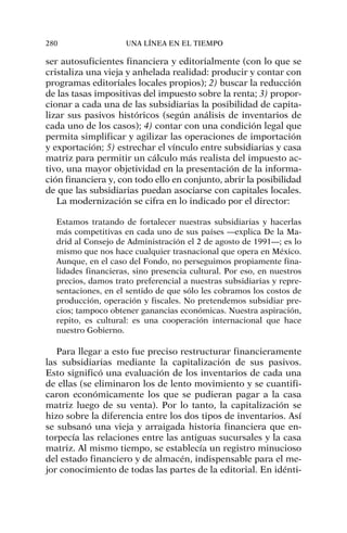 ser autosuficientes financiera y editorialmente (con lo que se
cristaliza una vieja y anhelada realidad: producir y contar con
programas editoriales locales propios); 2) buscar la reducción
de las tasas impositivas del impuesto sobre la renta; 3) propor-
cionar a cada una de las subsidiarias la posibilidad de capita-
lizar sus pasivos históricos (según análisis de inventarios de
cada uno de los casos); 4) contar con una condición legal que
permita simplificar y agilizar las operaciones de importación
y exportación; 5) estrechar el vínculo entre subsidiarias y casa
matriz para permitir un cálculo más realista del impuesto ac-
tivo, una mayor objetividad en la presentación de la informa-
ción financiera y, con todo ello en conjunto, abrir la posibilidad
de que las subsidiarias puedan asociarse con capitales locales.
La modernización se cifra en lo indicado por el director:
Estamos tratando de fortalecer nuestras subsidiarias y hacerlas
más competitivas en cada uno de sus países —explica De la Ma-
drid al Consejo de Administración el 2 de agosto de 1991—; es lo
mismo que nos hace cualquier trasnacional que opera en México.
Aunque, en el caso del Fondo, no perseguimos propiamente fina-
lidades financieras, sino presencia cultural. Por eso, en nuestros
precios, damos trato preferencial a nuestras subsidiarias y repre-
sentaciones, en el sentido de que sólo les cobramos los costos de
producción, operación y fiscales. No pretendemos subsidiar pre-
cios; tampoco obtener ganancias económicas. Nuestra aspiración,
repito, es cultural: es una cooperación internacional que hace
nuestro Gobierno.
Para llegar a esto fue preciso restructurar financieramente
las subsidiarias mediante la capitalización de sus pasivos.
Esto significó una evaluación de los inventarios de cada una
de ellas (se eliminaron los de lento movimiento y se cuantifi-
caron económicamente los que se pudieran pagar a la casa
matriz luego de su venta). Por lo tanto, la capitalización se
hizo sobre la diferencia entre los dos tipos de inventarios. Así
se subsanó una vieja y arraigada historia financiera que en-
torpecía las relaciones entre las antiguas sucursales y la casa
matriz. Al mismo tiempo, se establecía un registro minucioso
del estado financiero y de almacén, indispensable para el me-
jor conocimiento de todas las partes de la editorial. En idénti-
280 UNA LÍNEA EN EL TIEMPO
 