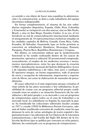co sentido y con objeto de hacer más expeditas la administra-
ción y la comunicación, se dotó a cada subsidiaria del equipo
electrónico indispensable.
En forma complementaria, el sistema de las seis subsi-
diarias originales (Argentina, España, Chile, Perú, Colombia
y Venezuela) se enriqueció con dos nuevas, una en São Paulo,
Brasil, y otra en San Diego, Estados Unidos. A su vez, el FCE
fortaleció su red de comercialización internacional mediante
el otorgamiento de 14 representaciones exclusivas situadas en
las ciudades capitales de Bolivia, Canadá, Costa Rica, Cuba,
Ecuador, El Salvador, Guatemala (que en fecha próxima se
convertirá en subsidiaria), Honduras, Nicaragua, Panamá,
Paraguay, Puerto Rico, República Dominicana y Uruguay.
Por último, es conveniente indicar que la modernización
funcional se ha venido realizando dentro de los cauces de
promoción, operativo y editorial. El promocional comprende,
esencialmente, el empleo de los modernos recursos e instru-
mentos mercadotécnicos, entre los que destacan la creación
(1990) y distribución mensual del boletín bibliográfico Azteca
y de cápsulas radiofónicas y de video, más spots y catálogos.
El operativo integra, en forma esquemática, todo el proceso
de envío y recepción de información, importación y exporta-
ción de libros, así como la elaboración de manuales de proce-
dimiento.
El cauce editorial es el más importante porque cristaliza el
viejo anhelo de las antes sucursales y hoy subsidiarias: la po-
sibilidad de contar con un programa editorial propio condi-
cionado (mas no atado) a su situación financiera (de las sub-
sidiarias y del país) propia y a su mercado y con un programa
de reimpresiones sujeto (salvo en el caso de Colombia) a su
mercado local. La subsidiaria en España ha marcado la pau-
ta: ha fortalecido las colecciones editoriales locales creadas
en 1977 y creado (1993) la Biblioteca Premio Cervantes, ade-
más de haber establecido convenios de coedición, entre los que
destacan la serie de varias antologías de teatro español e his-
panoamericano y las ediciones de los Clásicos de la Literatura
Latinoamericana y del Caribe del Siglo XX dentro de la Co-
lección Archivos (que se publica por convenio en ocho países).
Además, ha continuado con su programa de reimpresiones.
LA PICA EN FLANDES 281
 