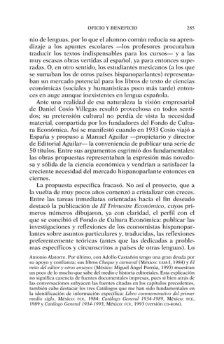 nio de lenguas, por lo que el alumno común reducía su apren-
dizaje a los apuntes escolares —los profesores procuraban
traducir los textos indispensables para los cursos— y a las
muy escasas obras vertidas al español, ya para entonces supe-
radas. O, en otro sentido, los estudiantes mexicanos (a los que
se sumaban los de otros países hispanoparlantes) representa-
ban un mercado potencial para los libros de texto de ciencias
económicas (sociales y humanísticas poco más tarde) enton-
ces en auge aunque inexistentes en lengua española.
Ante una realidad de esa naturaleza la visión empresarial
de Daniel Cosío Villegas resultó provechosa en todos senti-
dos; su pretensión cultural no perdía de vista la necesidad
material, compartida por los fundadores del Fondo de Cultu-
ra Económica. Así se manifestó cuando en 1933 Cosío viajó a
España y propuso a Manuel Aguilar —propietario y director
de Editorial Aguilar— la conveniencia de publicar una serie de
50 títulos. Entre sus argumentos esgrimió dos fundamentales:
las obras propuestas representaban la expresión más novedo-
sa y sólida de la ciencia económica y vendrían a satisfacer la
creciente necesidad del mercado hispanoparlante entonces en
ciernes.
La propuesta específica fracasó. No así el proyecto, que a
la vuelta de muy pocos años comenzó a cristalizar con creces.
Entre las tareas inmediatas orientadas hacia el fin deseado
destacó la publicación de El Trimestre Económico, cuyos pri-
meros números dibujaron, ya con claridad, el perfil con el
que se concibió el Fondo de Cultura Económica: publicar las
investigaciones y reflexiones de los economistas hispanopar-
lantes sobre asuntos particulares y, traducidas, las reflexiones
preferentemente teóricas (antes que las dedicadas a proble-
mas específicos y circunscritos a países de otras lenguas). Lo
OFICIO Y BENEFICIO 285
Antonio Alatorre. Por último, con Adolfo Castañón tengo una gran deuda por
su apoyo y confianza; sus libros Cheque y carnaval (México: UAM-I, 1984) y El
mito del editor y otros ensayos (México: Miguel Ángel Porrúa, 1993) muestran
un poco de lo mucho que sabe del medio e historia editoriales. Esta explicación
no significa carencia de fuentes documentales impresas, pues si bien atrás de
las conversaciones subyacen las fuentes citadas en los capítulos precedentes,
también cabe destacar los tres Catálogos que me han sido fundamentales en
la identificación de información específica: Libro conmemorativo del primer
medio siglo, México: FCE, 1984; Catálogo General 1934-1989, México: FCE,
1989 y Catálogo General 1934-1993, México: FCE, 1993 (versión CD-ROM).
 