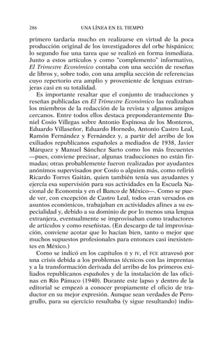 primero tardaría mucho en realizarse en virtud de la poca
producción original de los investigadores del orbe hispánico;
lo segundo fue una tarea que se realizó en forma inmediata.
Junto a estos artículos y como “complemento” informativo,
El Trimestre Económico contaba con una sección de reseñas
de libros y, sobre todo, con una amplia sección de referencias
cuyo repertorio era amplio y proveniente de lenguas extran-
jeras casi en su totalidad.
Es importante resaltar que el conjunto de traducciones y
reseñas publicadas en El Trimestre Económico las realizaban
los miembros de la redacción de la revista y algunos amigos
cercanos. Entre todos ellos destaca preponderantemente Da-
niel Cosío Villegas sobre Antonio Espinosa de los Monteros,
Eduardo Villaseñor, Eduardo Hornedo, Antonio Castro Leal,
Ramón Fernández y Fernández y, a partir del arribo de los
exiliados republicanos españoles a mediados de 1938, Javier
Márquez y Manuel Sánchez Sarto como los más frecuentes
—pues, conviene precisar, algunas traducciones no están fir-
madas; otras probablemente fueron realizadas por ayudantes
anónimos supervisados por Cosío o alguien más, como refirió
Ricardo Torres Gaitán, quien también tenía sus ayudantes y
ejercía esa supervisión para sus actividades en la Escuela Na-
cional de Economía y en el Banco de México—. Como se pue-
de ver, con excepción de Castro Leal, todos eran versados en
asuntos económicos, trabajaban en actividades afines a su es-
pecialidad y, debido a su dominio de por lo menos una lengua
extranjera, eventualmente se improvisaban como traductores
de artículos y como reseñistas. (En descargo de tal improvisa-
ción, conviene acotar que lo hacían bien, tanto o mejor que
muchos supuestos profesionales para entonces casi inexisten-
tes en México.)
Como se indicó en los capítulos II y IV, el FCE atravesó por
una crisis debida a los problemas técnicos con las imprentas
y a la transformación derivada del arribo de los primeros exi-
liados republicanos españoles y de la instalación de las ofici-
nas en Río Pánuco (1940). Durante este lapso y dentro de la
editorial se empezó a conocer propiamente el oficio de tra-
ductor en su mejor expresión. Aunque sean verdades de Pero-
grullo, para su ejercicio resultaba (y sigue resultando) indis-
286 UNA LÍNEA EN EL TIEMPO
 
