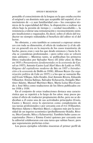 pensable el conocimiento de la lengua en la que estaba escrito
el original y un dominio más que aceptable del español, el co-
nocimiento de —y aun familiaridad con— los conceptos téc-
nicos de la especialidad del libro, la disposición a realizar un
oficio bajo la presión de tiempo y —verdad inocultable—, la
resistencia a tolerar una remuneración y reconocimiento siem-
pre insuficientes y regateados. Es decir, sobre el oficio del tra-
ductor no siempre redundaba el beneficio del editor ni el del
lector.
No obstante, y esto también se comenzó a expresar enton-
ces con toda su dimensión, el oficio de traductor (y el de edi-
tor en general) era en la mayoría de los casos transitorio; de
hecho, pocos eran y son los que desde entonces y hasta la fe-
cha se consideran profesionales —pero sobre esto se volverá
más adelante—. Mientras tanto, se publicaban los primeros
libros traducidos por Salvador Novo (El dólar plata de Shea
en 1935 y Pensamientos fundamentales en la economía de Cas-
sel en 1937), Antonio Castro Leal (Karl Marx de Laski en 1935,
Orígenes del capitalismo moderno de Sée en 1937 e Introduc-
ción a la economía de Dobb en 1938), Alfonso Reyes (La orga-
nización política de Cole en 1937) y a los que se sumarán Da-
niel Cosío Villegas, Julio Ocádiz, José Antonio Rivera, Eduardo
Villaseñor, Emma Salinas, Salvador Echavarría, Emigdio Mar-
tínez Adame, Manuel Martínez Báez, María Luisa Díez-Cane-
do y José Silva como traductores de los libros publicados en-
tre 1938 y 1939.
En el conjunto de estas traducciones destaca una caracte-
rística que se repetirá a lo largo de los años: muy pocos po-
seían el oficio de traductor propiamente dicho, pero no se de-
dicaban a él como una de sus actividades principales (Cosío,
Castro y Reyes); otros lo ejercieron como complemento de
sus tareas profesionales y por cercanía con el FCE (Villaseñor,
Martínez Adame y Martínez Báez), y algunos más por la nece-
sidad de un ingreso económico (probablemente Ocádiz, Rive-
ra, Díez-Canedo, Silva y Echavarría). También hubo casos ex-
cepcionales (Novo y Emma Cosío) quienes por cercanía con
la editorial colaboraron con una tarea que sabían hacer, pero
que seguramente preferían evitar.
Los pocos ejemplos referidos muestran el primer perfil de
OFICIO Y BENEFICIO 287
 