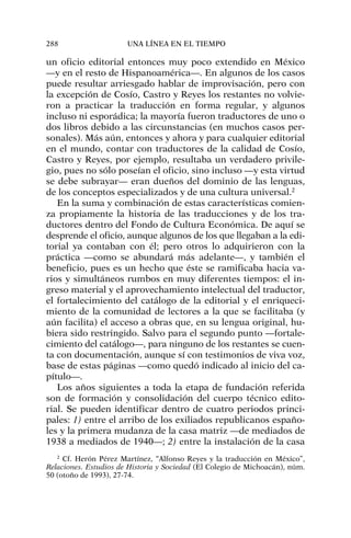 un oficio editorial entonces muy poco extendido en México
—y en el resto de Hispanoamérica—. En algunos de los casos
puede resultar arriesgado hablar de improvisación, pero con
la excepción de Cosío, Castro y Reyes los restantes no volvie-
ron a practicar la traducción en forma regular, y algunos
incluso ni esporádica; la mayoría fueron traductores de uno o
dos libros debido a las circunstancias (en muchos casos per-
sonales). Más aún, entonces y ahora y para cualquier editorial
en el mundo, contar con traductores de la calidad de Cosío,
Castro y Reyes, por ejemplo, resultaba un verdadero privile-
gio, pues no sólo poseían el oficio, sino incluso —y esta virtud
se debe subrayar— eran dueños del dominio de las lenguas,
de los conceptos especializados y de una cultura universal.2
En la suma y combinación de estas características comien-
za propiamente la historia de las traducciones y de los tra-
ductores dentro del Fondo de Cultura Económica. De aquí se
desprende el oficio, aunque algunos de los que llegaban a la edi-
torial ya contaban con él; pero otros lo adquirieron con la
práctica —como se abundará más adelante—, y también el
beneficio, pues es un hecho que éste se ramificaba hacia va-
rios y simultáneos rumbos en muy diferentes tiempos: el in-
greso material y el aprovechamiento intelectual del traductor,
el fortalecimiento del catálogo de la editorial y el enriqueci-
miento de la comunidad de lectores a la que se facilitaba (y
aún facilita) el acceso a obras que, en su lengua original, hu-
biera sido restringido. Salvo para el segundo punto —fortale-
cimiento del catálogo—, para ninguno de los restantes se cuen-
ta con documentación, aunque sí con testimonios de viva voz,
base de estas páginas —como quedó indicado al inicio del ca-
pítulo—.
Los años siguientes a toda la etapa de fundación referida
son de formación y consolidación del cuerpo técnico edito-
rial. Se pueden identificar dentro de cuatro periodos princi-
pales: 1) entre el arribo de los exiliados republicanos españo-
les y la primera mudanza de la casa matriz —de mediados de
1938 a mediados de 1940—; 2) entre la instalación de la casa
288 UNA LÍNEA EN EL TIEMPO
2
Cf. Herón Pérez Martínez, “Alfonso Reyes y la traducción en México”,
Relaciones. Estudios de Historia y Sociedad (El Colegio de Michoacán), núm.
50 (otoño de 1993), 27-74.
 