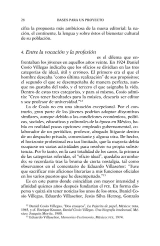 cifra la propuesta más ambiciosa de la nueva editorial: la na-
ción, el continente, la lengua y sobre éstos el bienestar cultural
de su población.
4. Entre la vocación y la profesión
es el dilema que en-
frentaban los jóvenes en aquellos años veinte. En 1924 Daniel
Cosío Villegas indicaba que los oficios se dividían en las tres
categorías de ideal, útil y erróneo. El primero era el que el
hombre deseaba “como última realización” de sus propósitos;
el segundo el que se desempeñaba de manera perfecta, aun-
que no gustaba del todo, y el tercero el que asignaba la vida.
Dentro de estas tres categorías, y para sí mismo, Cosío admi-
tía: “Creo tener facultades para la música, desearía ser editor
y soy profesor de universidad.”12
La de Cosío no era una situación excepcional. Por el con-
trario, gran parte de los jóvenes podrían adoptar disyuntivas
similares, aunque debido a las condiciones económicas, políti-
cas, sociales, educativas y culturales de la época en México, ha-
bía en realidad pocas opciones: empleado gubernamental, co-
laborador de un periódico, profesor, abogado litigante dentro
de un despacho privado, comerciante y alguna otra. De hecho,
el horizonte profesional era tan limitado, que la mayoría debía
ocuparse en varias actividades para resolver su propia subsis-
tencia. Por lo tanto, en la casi totalidad de los casos, la primera
de las categorías referidas, el “oficio ideal”, quedaba arrumba-
do; se recordaría tras la bruma de cierta nostalgia, tal como
observamos en el comentario de Eduardo Villaseñor: “Tuve
que sacrificar mis aficiones literarias a mis funciones oficiales
en los varios puestos que he desempeñado.”13
Es en este punto donde coincidían con mayor intensidad y
afinidad quienes años después fundarían el FCE. En forma dis-
persa y quizá sin tener noticias los unos de los otros, Daniel Co-
sío Villegas, Eduardo Villaseñor, Jesús Silva Herzog, Gonzalo
28 BASES PARA UN PROYECTO
12
Daniel Cosío Villegas, “Dos ensayos”, La Pajarita de papel, México: INBA,
1965, y cf. Enrique Krauze, Daniel Cosío Villegas. Una biografía intelectual, Mé-
xico: Joaquín Mortiz, 1980.
13
Eduardo Villaseñor, Memorias-Testimonio, México: FCE, 1974.
 
