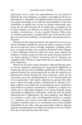 galicismos, etc.) y todos los regionalismos; en este punto el
dominio de varias lenguas y el origen y procedencia de los co-
laboradores y miembros del Departamento Técnico permitía
una mayor precisión en ese afán de universalidad. A estas dos
cualidades se añadía una tercera no menos importante: pro-
curar que el estilo literario de la traducción se apegara al de
la obra original, no obstante se tratara de libros de ciencias
sociales y económicas y no de creación literaria. Sobre esto,
en términos generales, se podría decir que el decoro de la len-
gua, la corrección estilística y la precisión conceptual eran su-
ficientes.
Durante los dos años formativos, las más de las veces el tra-
ductor también cumplía las tareas de editor, aunque no siem-
pre ni en todos los casos; revisaba originales, cotejaba versio-
nes y corregía pruebas. Los nombres de Daniel Cosío Villegas
y Javier Márquez destacan sobre los otros, pues además de
traducir se hacían cargo de todas las tareas técnicas posterio-
res, hasta ordenar el “tírese” al maestro José C. Vázquez, en-
cargado desde 1935 de la supervisión de los aspectos técnicos
de la impresión.
Dentro de este breve lapso formativo, Manuel Sánchez Sar-
to merece mención especial por la excepcional calidad de su
traducción del Leviatán de Hobbes, publicado en 1940; su caso
permite ilustrar las características de un tipo de traductor re-
lativamente común durante los años cuarenta y parte de los
cincuenta, pero que paulatinamente se fue distanciando del
FCE en particular y del medio editorial en general. Don Ma-
nuel —como con todo respeto y admiración se referían a él—
llegó a México precedido por su prestigio de gran catedrático
especialista en asuntos económicos y políticos; en algún mo-
mento de su vida había dirigido en su nativa España ciertas
actividades académicas y editoriales, amén de otras de índole
administrativo y diplomático. En otras palabras, don Manuel
era, primero y sobre todo, un distinguido profesor y conseje-
ro y, después, pero nunca como algo secundario o marginal,
un pulcro traductor que no se contentaba con el solo traslado
intachable de una obra, sino que procuraba redactar algunas
páginas introductorias con objeto de ayudar al lector a identi-
ficar las características más relevantes.
290 UNA LÍNEA EN EL TIEMPO
 