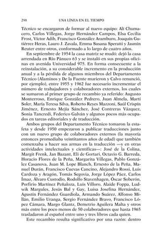 Técnico se encargaron de formar al nuevo equipo: Alí Chuma-
cero, Carlos Villegas, Jorge Hernández Campos, Elsa Cecilia
Frost, Víctor Adib, Francisco González Aramburo, Joaquín Gu-
tiérrez Heras, Lauro J. Zavala, Emma Susana Speratti y Jasmin
Reuter entre otros, conformado a lo largo de cuatro años.
En septiembre de 1954 la casa matriz se mudó: dejó la casa
arrendada en Río Pánuco 63 y se instaló en sus propias ofici-
nas en avenida Universidad 975. En forma consecuente a la
reinstalación, a su considerable incremento en la producción
anual y a la pérdida de algunos miembros del Departamento
Técnico (Alaminos y De la Fuente murieron y Calvo renunció,
por ejemplo), entre 1955 y 1962 fue necesario incrementar el
número de trabajadores y colaboradores externos, los cuales
se sumaron al primer grupo de recambio ya referido: Augusto
Monterroso, Enrique González Pedrero, Juan Almela, Martí
Soler, María Teresa Silva, Roberto Reyes Mazzoni, Saúl Crispín
Jiménez, Ernesto Mejía Sánchez, José Contreras Vázquez,
Sonia Tancredi, Federico Galván y algunos pocos más ocupa-
dos en tareas editoriales y de traducción.
Ambos grupos del Departamento Técnico tomaron la esta-
feta y desde 1950 empezaron a publicar traducciones junto
con un nuevo grupo de colaboradores externos (la mayoría
entonces promediaba veintitantos años de edad) que también
comenzaba a hacer sus armas en la traducción —y en otras
actividades intelectuales y científicas—: José de la Colina,
Margit Frenk, Jan Bazant, Eli de Gortari, Octavio G. Barreda,
Horacio Flores de la Peña, Margarita Villegas, Pablo Gonzá-
lez Casanova, Juan M. Lope Blanch, Ernesto de la Peña, Ma-
nuel Durán, Francisco Cuevas Cancino, Alejandro Rossi, Luis
Cardoza y Aragón, Tomás Segovia, Jorge López Páez, Carlos
Ímaz, Álvaro Custodio, Rodolfo Stavenhagen, Óscar Soberón,
Porfirio Martínez Peñaloza, Luis Villoro, Alaide Foppa, Lud-
wik Margules, Jesús Bal y Gay, Luisa Josefina Hernández,
Agustín Fernández Guardiola, Armando Suárez, Alfonso Mi-
llán, Emilio Uranga, Sergio Fernández Bravo, Francisco Ló-
pez Cámara, Margo Glantz, Demetrio Aguilera Malta y otros
más entre los poco menos de 50 colaboradores que hasta 1965
trasladaron al español entre uno y tres libros cada quien.
Este recambio resulta significativo por una razón: dentro
298 UNA LÍNEA EN EL TIEMPO
 