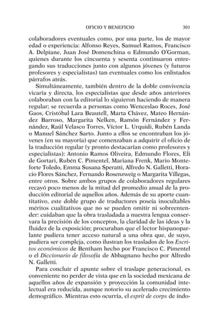 colaboradores eventuales como, por una parte, los de mayor
edad o experiencia: Alfonso Reyes, Samuel Ramos, Francisco
A. Delpiane, Juan José Domenchina o Edmundo O’Gorman,
quienes durante los cincuenta y sesenta continuaron entre-
gando sus traducciones junto con algunos jóvenes (y futuros
profesores y especialistas) tan eventuales como los enlistados
párrafos atrás.
Simultáneamente, también dentro de la doble convivencia
vicaria y directa, los especialistas que desde años anteriores
colaboraban con la editorial lo siguieron haciendo de manera
regular; se recuerda a personas como Wenceslao Roces, José
Gaos, Cristóbal Lara Beautell, Marta Chávez, Mateo Hernán-
dez Barroso, Margarita Nelken, Ramón Fernández y Fer-
nández, Raúl Velasco Torres, Víctor L. Urquidi, Rubén Landa
o Manuel Sánchez Sarto. Junto a ellos se encontraban los jó-
venes (en su mayoría) que comenzaban a adquirir el oficio de
la traducción regular (y pronto destacarían como profesores y
especialistas): Antonio Ramos Oliveira, Edmundo Flores, Eli
de Gortari, Rubén C. Pimentel, Mariana Frenk, Mario Monte-
forte Toledo, Emma Susana Speratti, Alfredo N. Galletti, Hora-
cio Flores Sánchez, Fernando Rosenzweig o Margarita Villegas,
entre otros. Sobre ambos grupos de colaboradores regulares
recayó poco menos de la mitad del promedio anual de la pro-
ducción editorial de aquellos años. Además de su aporte cuan-
titativo, este doble grupo de traductores poseía inocultables
méritos cualitativos que no se pueden omitir ni sobreenten-
der: cuidaban que la obra trasladada a nuestra lengua conser-
vara la precisión de los conceptos, la claridad de las ideas y la
fluidez de la exposición; procuraban que el lector hispanopar-
lante pudiera tener acceso natural a una obra que, de suyo,
pudiera ser compleja, como ilustran los traslados de los Escri-
tos económicos de Bentham hecho por Francisco C. Pimentel
o el Diccionario de filosofía de Abbagnano hecho por Alfredo
N. Galletti.
Para concluir el apunte sobre el traslape generacional, es
conveniente no perder de vista que en la sociedad mexicana de
aquellos años de expansión y proyección la comunidad inte-
lectual era reducida, aunque notorio su acelerado crecimiento
demográfico. Mientras esto ocurría, el esprit de corps de índo-
OFICIO Y BENEFICIO 301
 