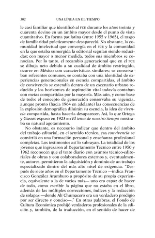 le casi familiar que identificó al FCE durante los años treinta y
cuarenta devino en un ámbito mayor desde el punto de vista
cuantitativo. En forma paulatina (entre 1955 y 1965), el rasgo
de familiaridad prácticamente desapareció. No obstante, la co-
munidad intelectual que convergía en el FCE y la comunidad
en la que estaba sumergida la editorial seguían siendo reduci-
das; con mayor o menor medida, todos sus miembros se co-
nocían. Por lo tanto, el recambio generacional que en el FCE
se dibuja neto debido a su cualidad de ámbito restringido,
ocurre en México con características similares: se conserva-
ban referentes comunes, se contaba con una identidad de ex-
periencias generacionales en esencia compartidas, el ámbito
de convivencia se extendía dentro de un escenario urbano re-
ducido y los horizontes de aspiración vital todavía contaban
con metas compartidas por la mayoría. Más aún, y como base
de todo: el concepto de generación conservaba su vigencia,
aunque pronto (hacia 1964 en adelante) las consecuencias de
la explosión demográfica diluirán su esencia, la idea de viven-
cia compartida, hasta hacerla desaparecer. Así, lo que Ortega
y Gasset expuso en 1923 en El tema de nuestro tiempo mostra-
ba su natural agotamiento.
No obstante, es necesario indicar que dentro del ámbito
del trabajo editorial, en el sentido técnico, esa convivencia se
convirtió en una formación personal y enseñanza profesional
completas. Los testimonios así lo subrayan. La totalidad de los
jóvenes que ingresaron al Departamento Técnico entre 1950 y
1962 reconocen que el trato diario con asuntos técnico-edito-
riales de obras y con colaboradores externos y, eventualmen-
te, autores, permitieron la adquisición y dominio de un trabajo
especializado dentro del más alto nivel de exigencia. “Des-
pués de siete años en el Departamento Técnico —indica Fran-
cisco González Aramburo a propósito de su propia experien-
cia, equivalente a la de varios más— uno era capaz de hacer
de todo, como escribir la página que no estaba en el libro,
además de las múltiples correcciones, índices y la redacción
de solapas —donde Alí Chumacero era un verdadero prodigio
por ser directo y conciso—.” En otras palabras, el Fondo de
Cultura Económica prohijó verdaderos profesionales de la edi-
ción y, también, de la traducción, en el sentido de hacer de
302 UNA LÍNEA EN EL TIEMPO
 