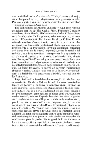 esta actividad un modus vivendi: “Trabajábamos a destajo,
como las pantaloneras; trabajábamos para ganarnos la vida.
Por eso, cuartilla que se traducía, cuartilla que se cobraba”
—prosigue González Aramburo.
Los testimonios de Antonio Alatorre y Juan José Arreola
coinciden con los de Elsa Cecilia Frost, Francisco González
Aramburo, Juan Almela, Alí Chumacero, Carlos Villegas, Lau-
ro J. Zavala y Martí Soler quienes, todos en conjunto, recono-
cen en el Departamento Técnico del Fondo de Cultura Econó-
mica de aquellos años un ámbito propicio para su desarrollo
personal y su formación profesional. En lo que corresponde
propiamente a la traducción, también coinciden; contaban
con cierto dominio de otra(s) lengua(s) y, sobre la marcha del
trabajo y bajo la supervisión —siempre con la disposición de
ayudar con el consejo y nunca como tutela— de Ímaz, Alami-
nos, Roces y/o Díez-Canedo lograban corregir sus fallas y me-
jorar sus aciertos; en algunos casos, la fuerza del trabajo y la
voluntad personal llevaban a la adquisición de una nueva len-
gua. En todos los casos, “a fuerza de corregir traducciones
(buenas y malas, aunque éstas eran más ilustrativas) uno ad-
quiría la habilidad y la jerga especializada”, concluye Gonzá-
lez Aramburo.
La profesionalización del traductor surgió del crisol en que
se convirtió el Fondo de Cultura Económica como la más des-
tacada en México a lo largo de aquellos años. Durante los
años cuarenta, los miembros del Departamento Técnico hicie-
ron traducciones con cierta regularidad; sin embargo, ninguno
se “profesionalizó”, en el sentido de hacer de la traducción su
modus vivendi, aunque Eugenio Ímaz estuvo cerca. Algunos
colaboradores externos sí llegaron a vivir de la traducción o,
por lo menos, se convirtió en un ingreso complementario
considerable, para Wenceslao Roces, Ernestina de Champour-
cín y Florentino M. Torner. Sin embargo, durante las dos
siguientes décadas (1950 y 1960), el oficio de traductor llegó a
adquirir un lugar preponderante dentro de la industria edito-
rial mexicana; por una parte se tenía verdadera necesidad de
traductores, pues la producción original de libros en nuestra
lengua era raquítica y especializada (se concentraba en dos o
tres editoriales comerciales —Herrero y Porrúa para libros de
OFICIO Y BENEFICIO 303
 
