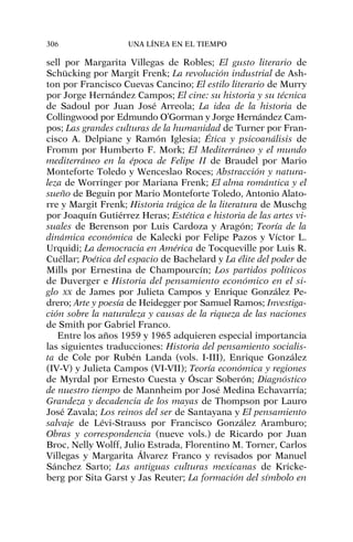 sell por Margarita Villegas de Robles; El gusto literario de
Schücking por Margit Frenk; La revolución industrial de Ash-
ton por Francisco Cuevas Cancino; El estilo literario de Murry
por Jorge Hernández Campos; El cine: su historia y su técnica
de Sadoul por Juan José Arreola; La idea de la historia de
Collingwood por Edmundo O’Gorman y Jorge Hernández Cam-
pos; Las grandes culturas de la humanidad de Turner por Fran-
cisco A. Delpiane y Ramón Iglesia; Ética y psicoanálisis de
Fromm por Humberto F. Mork; El Mediterráneo y el mundo
mediterráneo en la época de Felipe II de Braudel por Mario
Monteforte Toledo y Wenceslao Roces; Abstracción y natura-
leza de Worringer por Mariana Frenk; El alma romántica y el
sueño de Beguin por Mario Monteforte Toledo, Antonio Alato-
rre y Margit Frenk; Historia trágica de la literatura de Muschg
por Joaquín Gutiérrez Heras; Estética e historia de las artes vi-
suales de Berenson por Luis Cardoza y Aragón; Teoría de la
dinámica económica de Kalecki por Felipe Pazos y Víctor L.
Urquidi; La democracia en América de Tocqueville por Luis R.
Cuéllar; Poética del espacio de Bachelard y La élite del poder de
Mills por Ernestina de Champourcín; Los partidos políticos
de Duverger e Historia del pensamiento económico en el si-
glo XX de James por Julieta Campos y Enrique González Pe-
drero; Arte y poesía de Heidegger por Samuel Ramos; Investiga-
ción sobre la naturaleza y causas de la riqueza de las naciones
de Smith por Gabriel Franco.
Entre los años 1959 y 1965 adquieren especial importancia
las siguientes traducciones: Historia del pensamiento socialis-
ta de Cole por Rubén Landa (vols. I-III), Enrique González
(IV-V) y Julieta Campos (VI-VII); Teoría económica y regiones
de Myrdal por Ernesto Cuesta y Óscar Soberón; Diagnóstico
de nuestro tiempo de Mannheim por José Medina Echavarría;
Grandeza y decadencia de los mayas de Thompson por Lauro
José Zavala; Los reinos del ser de Santayana y El pensamiento
salvaje de Lévi-Strauss por Francisco González Aramburo;
Obras y correspondencia (nueve vols.) de Ricardo por Juan
Broc, Nelly Wolff, Julio Estrada, Florentino M. Torner, Carlos
Villegas y Margarita Álvarez Franco y revisados por Manuel
Sánchez Sarto; Las antiguas culturas mexicanas de Kricke-
berg por Sita Garst y Jas Reuter; La formación del símbolo en
306 UNA LÍNEA EN EL TIEMPO
 