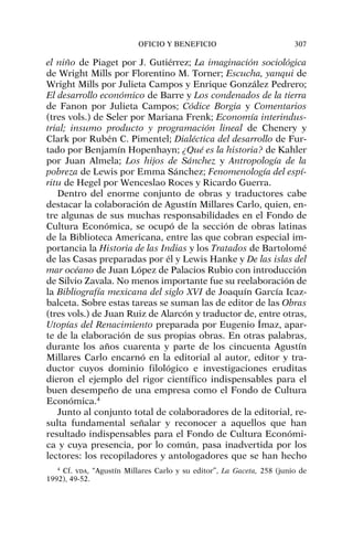 el niño de Piaget por J. Gutiérrez; La imaginación sociológica
de Wright Mills por Florentino M. Torner; Escucha, yanqui de
Wright Mills por Julieta Campos y Enrique González Pedrero;
El desarrollo económico de Barre y Los condenados de la tierra
de Fanon por Julieta Campos; Códice Borgia y Comentarios
(tres vols.) de Seler por Mariana Frenk; Economía interindus-
trial; insumo producto y programación lineal de Chenery y
Clark por Rubén C. Pimentel; Dialéctica del desarrollo de Fur-
tado por Benjamín Hopenhayn; ¿Qué es la historia? de Kahler
por Juan Almela; Los hijos de Sánchez y Antropología de la
pobreza de Lewis por Emma Sánchez; Fenomenología del espí-
ritu de Hegel por Wenceslao Roces y Ricardo Guerra.
Dentro del enorme conjunto de obras y traductores cabe
destacar la colaboración de Agustín Millares Carlo, quien, en-
tre algunas de sus muchas responsabilidades en el Fondo de
Cultura Económica, se ocupó de la sección de obras latinas
de la Biblioteca Americana, entre las que cobran especial im-
portancia la Historia de las Indias y los Tratados de Bartolomé
de las Casas preparadas por él y Lewis Hanke y De las islas del
mar océano de Juan López de Palacios Rubio con introducción
de Silvio Zavala. No menos importante fue su reelaboración de
la Bibliografía mexicana del siglo XVI de Joaquín García Icaz-
balceta. Sobre estas tareas se suman las de editor de las Obras
(tres vols.) de Juan Ruiz de Alarcón y traductor de, entre otras,
Utopías del Renacimiento preparada por Eugenio Ímaz, apar-
te de la elaboración de sus propias obras. En otras palabras,
durante los años cuarenta y parte de los cincuenta Agustín
Millares Carlo encarnó en la editorial al autor, editor y tra-
ductor cuyos dominio filológico e investigaciones eruditas
dieron el ejemplo del rigor científico indispensables para el
buen desempeño de una empresa como el Fondo de Cultura
Económica.4
Junto al conjunto total de colaboradores de la editorial, re-
sulta fundamental señalar y reconocer a aquellos que han
resultado indispensables para el Fondo de Cultura Económi-
ca y cuya presencia, por lo común, pasa inadvertida por los
lectores: los recopiladores y antologadores que se han hecho
OFICIO Y BENEFICIO 307
4
Cf. VDA, “Agustín Millares Carlo y su editor”, La Gaceta, 258 (junio de
1992), 49-52.
 