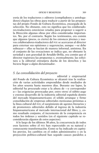 yoría de los traductores y editores (compiladores y antologa-
dores) elegían las obras para traducir a partir de las propues-
tas del propio Fondo de Cultura Económica, encargada de la
selección. No obstante, esto no significa que los colaborado-
res-traductores estuvieran vetados para proponer o sugerir a
la Dirección algunas obras por ellos consideradas importan-
tes. No, por el contrario. Según los testimonios, era común
que algunos (pocos, es cierto) de los entonces jóvenes y nue-
vos colaboradores-traductores del FCE se acercaran al director
para externar sus opiniones y sugerencias, aunque —se debe
subrayar— ellas se hacían de manera informal, amistosa. En
el conjunto de las evocaciones se indica que, no obstante la
seriedad y aun gravedad de Arnaldo Orfila, era común que el
director registrara las propuestas y, eventualmente, las solici-
tara a la editorial extranjera dueña de los derechos y las
hiciera llegar a algún dictaminador.
5. La consolidación del proyecto
editorial y empresarial
del Fondo de Cultura Económica se alcanzó tras la realiza-
ción de varias actividades emprendidas desde mediados de
los años sesenta hasta nuestros días. Durante ese lapso, la
editorial ha procurado estar a la altura de —y corresponder
a— las exigencias provocadas por, entre otros: el súbito auge
y extenso desarrollo de la industria editorial española dentro
del mercado hispanoamericano; el sólido arranque y firme
consolidación de empresas editoriales mexicanas próximas a
la línea cultural del FCE; el surgimiento de agentes literarios y
de promotores editoriales debido al ingreso de la industria
hispanoamericana al mercado internacional del libro; y, co-
mo resultado conjunto, el incremento de la competencia en
todos los órdenes y sentidos (en el siguiente capítulo se re-
considerarán algunos de estos aspectos).
A lo largo de los últimos 30 años, la concurrencia de todos
esos factores sobre el FCE han repercutido en su natural y
consecuente transformación. Como se ha indicado en capítu-
los previos, los cambios en el orden administrativo y en la
proyección político-cultural han seguido cauces paralelos a
OFICIO Y BENEFICIO 309
 