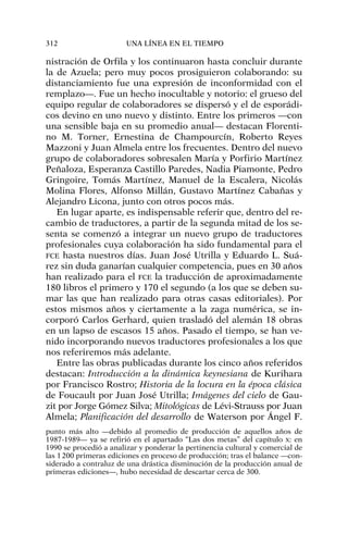nistración de Orfila y los continuaron hasta concluir durante
la de Azuela; pero muy pocos prosiguieron colaborando: su
distanciamiento fue una expresión de inconformidad con el
remplazo—. Fue un hecho inocultable y notorio: el grueso del
equipo regular de colaboradores se dispersó y el de esporádi-
cos devino en uno nuevo y distinto. Entre los primeros —con
una sensible baja en su promedio anual— destacan Florenti-
no M. Torner, Ernestina de Champourcín, Roberto Reyes
Mazzoni y Juan Almela entre los frecuentes. Dentro del nuevo
grupo de colaboradores sobresalen María y Porfirio Martínez
Peñaloza, Esperanza Castillo Paredes, Nadia Piamonte, Pedro
Gringoire, Tomás Martínez, Manuel de la Escalera, Nicolás
Molina Flores, Alfonso Millán, Gustavo Martínez Cabañas y
Alejandro Licona, junto con otros pocos más.
En lugar aparte, es indispensable referir que, dentro del re-
cambio de traductores, a partir de la segunda mitad de los se-
senta se comenzó a integrar un nuevo grupo de traductores
profesionales cuya colaboración ha sido fundamental para el
FCE hasta nuestros días. Juan José Utrilla y Eduardo L. Suá-
rez sin duda ganarían cualquier competencia, pues en 30 años
han realizado para el FCE la traducción de aproximadamente
180 libros el primero y 170 el segundo (a los que se deben su-
mar las que han realizado para otras casas editoriales). Por
estos mismos años y ciertamente a la zaga numérica, se in-
corporó Carlos Gerhard, quien trasladó del alemán 18 obras
en un lapso de escasos 15 años. Pasado el tiempo, se han ve-
nido incorporando nuevos traductores profesionales a los que
nos referiremos más adelante.
Entre las obras publicadas durante los cinco años referidos
destacan: Introducción a la dinámica keynesiana de Kurihara
por Francisco Rostro; Historia de la locura en la época clásica
de Foucault por Juan José Utrilla; Imágenes del cielo de Gau-
zit por Jorge Gómez Silva; Mitológicas de Lévi-Strauss por Juan
Almela; Planificación del desarrollo de Waterson por Ángel F.
312 UNA LÍNEA EN EL TIEMPO
punto más alto —debido al promedio de producción de aquellos años de
1987-1989— ya se refirió en el apartado “Las dos metas” del capítulo X: en
1990 se procedió a analizar y ponderar la pertinencia cultural y comercial de
las 1200 primeras ediciones en proceso de producción; tras el balance —con-
siderado a contraluz de una drástica disminución de la producción anual de
primeras ediciones—, hubo necesidad de descartar cerca de 300.
 