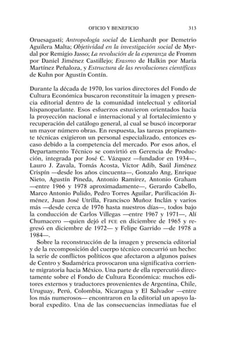 Oruesagasti; Antropología social de Lienhardt por Demetrio
Aguilera Malta; Objetividad en la investigación social de Myr-
dal por Remigio Jasso; La revolución de la esperanza de Fromm
por Daniel Jiménez Castillejo; Erasmo de Halkin por María
Martínez Peñaloza, y Estructura de las revoluciones científicas
de Kuhn por Agustín Contín.
Durante la década de 1970, los varios directores del Fondo de
Cultura Económica buscaron reconstituir la imagen y presen-
cia editorial dentro de la comunidad intelectual y editorial
hispanoparlante. Esos esfuerzos estuvieron orientados hacia
la proyección nacional e internacional y al fortalecimiento y
recuperación del catálogo general, al cual se buscó incorporar
un mayor número obras. En respuesta, las tareas propiamen-
te técnicas exigieron un personal especializado, entonces es-
caso debido a la competencia del mercado. Por esos años, el
Departamento Técnico se convirtió en Gerencia de Produc-
ción, integrada por José C. Vázquez —fundador en 1934—,
Lauro J. Zavala, Tomás Acosta, Víctor Adib, Saúl Jiménez
Crispín —desde los años cincuenta—, Gonzalo Ang, Enrique
Nieto, Agustín Pineda, Antonio Ramírez, Antonio Graham
—entre 1966 y 1978 aproximadamente—, Gerardo Cabello,
Marco Antonio Pulido, Pedro Torres Aguilar, Purificación Ji-
ménez, Juan José Utrilla, Francisco Muñoz Inclán y varios
más —desde cerca de 1976 hasta nuestros días—, todos bajo
la conducción de Carlos Villegas —entre 1967 y 1971—, Alí
Chumacero —quien dejó el FCE en diciembre de 1965 y re-
gresó en diciembre de 1972— y Felipe Garrido —de 1978 a
1984—.
Sobre la reconstrucción de la imagen y presencia editorial
y de la recomposición del cuerpo técnico concurrió un hecho:
la serie de conflictos políticos que afectaron a algunos países
de Centro y Sudamérica provocaron una significativa corrien-
te migratoria hacia México. Una parte de ella repercutió direc-
tamente sobre el Fondo de Cultura Económica: muchos edi-
tores externos y traductores provenientes de Argentina, Chile,
Uruguay, Perú, Colombia, Nicaragua y El Salvador —entre
los más numerosos— encontraron en la editorial un apoyo la-
boral expedito. Una de las consecuencias inmediatas fue el
OFICIO Y BENEFICIO 313
 
