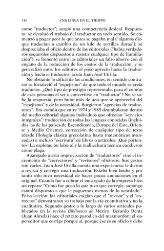como “traductor”; surgió una competencia desleal. Respues-
ta: se devaluó el trabajo del traductor en todo sentido. Se co-
menzó a pagar peor lo que antes se pagaba mal (“algunos diz-
que traducían a cambio de un kilo de tortillas duras”); se
despreciaba el oficio dentro de las editoriales (“había verdade-
ros esquiroles dispuestos a resistir cualquier tipo de humilla-
ción”); se fomentó entre las editoriales un falso ahorro con el
engaño de la reducción de los costos de la traducción, y se
generalizó entre los editores el poco aprecio hacia la traduc-
ción y hacia el traductor, acota Juan José Utrilla.
No obstante lo difícil de las condiciones, en sentido contra-
rio se fortaleció el “espejismo” de que todo el mundo se creía
traductor. ¿Qué tipo de prestigio representaba para el común
de esas personas el ser o convertirse en “traductor”? No se sa-
be la respuesta, pero hubo más de uno que se aprovechó del
“espejismo” y de la necesidad. Surgieron “agencias de traduc-
tores”. Era común que entre 1974 y 1985 deambularan dentro
del medio editorial algunos individuos que ofrecían “servicios
integrales”: traducción de todas las lenguas conocidas (inclui-
das las de los países de Escandinavia, Europa del Este, Orien-
te y Medio Oriente), corrección de cualquier tipo de texto
(desde filología clásica grecolatina hasta matemáticas avan-
zadas) e incluso “escritura” de libros o artículos. ¡Qué porten-
tos! La explotación laboral y la malhechura técnica cundieron
como plaga.
Aparejado a esta improvisación de “traductores” vino el in-
cremento de “correctores” y “revisores” oficiosos. Sus gestos
son varios. Juan José Utrilla cuenta una experiencia: le dieron
a revisar y corregir una traducción. Estaba bien hecha y por
tanto sólo tuvo necesidad de hacer pocas anotaciones en el
original. Cuando fue a cobrar el encargado de la empresa hizo
un reparo: “Como fue poco lo que tuvo que corregir, supongo
estará dispuesto a que le paguemos menos de lo acordado.”
Falsa lección: las editoriales exigían que el “revisor” y el “co-
rrector” demostraran su trabajo por la vía cuantitativa y no la
cualitativa. Segundo gesto: a lo largo de varios artículos pu-
blicados en la revista Biblioteca de México, Gerardo Deniz
(Juan Almela) hace el retrato paródico del maxmordón: el su-
pereditor que corrige porque sí, porque ése es su oficio y debe
316 UNA LÍNEA EN EL TIEMPO
 
