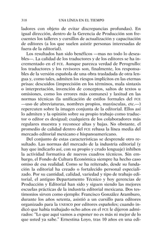 ladores con objeto de evitar discrepancias profundas). En
igual dirección, dentro de la Gerencia de Producción son fre-
cuentes los talleres y cursillos de actualización y capacitación
de editores (a los que suelen asistir personas interesadas de
fuera de la editorial).
Los resultados han sido benéficos —mas no todo lo desea-
bles—. La calidad de los traductores y de los editores se ha in-
crementado en el FCE. Aunque parezca verdad de Perogrullo:
los traductores y los revisores son, finalmente, los responsa-
bles de la versión española de una obra trasladada de otra len-
gua y, como tales, admiten los riesgos implícitos en las eternas
prisas: descuidos (imprecisión en los términos, mala sintaxis
o interpretación, invención de conceptos, saltos de textos u
omisiones, como los errores más comunes) y laxitud en las
normas técnicas (la unificación de estilos formales del FCE
—uso de abreviaturas, nombres propios, mayúsculas, etc.—)
repercuten sobre la imagen conjunta de la editorial. Ellos así
lo admiten y la opinión sobre su propio trabajo como traduc-
tor o editor es desigual; cualquiera de los colaboradores más
regulares muestra y reconoce altas y bajas. No obstante, el
promedio de calidad dentro del FCE rebasa la línea media del
mercado editorial mexicano e hispanoamericano.
Del conjunto de estas características se desprende otro re-
sultado. Las normas del mercado de la industria editorial (y
hay que indicarlo así, con su propio y crudo lenguaje) inhiben
la actividad formativa de nuevos cuadros técnicos. Sin em-
bargo, el Fondo de Cultura Económica siempre ha hecho caso
omiso de esa realidad. Como se ha reiterado, desde su funda-
ción la editorial ha creado o fortalecido personal especiali-
zado. Por su cantidad, calidad, variedad y tipo de trabajo edi-
torial, el antiguo Departamento Técnico y hoy gerencias de
Producción y Editorial han sido y siguen siendo las mejores
escuelas prácticas de la industria editorial mexicana. Dos tes-
timonios sirven como ejemplo: Francisco González Aramburo,
durante los años setenta, asistió a un cursillo para editores
organizado para la UNESCO por editores españoles; cuando in-
dicó que había trabajado ocho años en el FCE le dijeron admi-
rados: “Lo que aquí vamos a exponer no es más ni mejor de lo
que usted ya sabe.” Ernestina Loyo, tras 10 años en una edi-
318 UNA LÍNEA EN EL TIEMPO
 