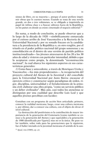 siones de libro, en su mayoría—, porque el autor prefiere impri-
mir obras que le cuesten menos. Cuando se trata de una novela
grande, en dos o tres volúmenes, se ve obligado a imprimirla en
papel de ínfima clase o a buscar editores fuera de la República,
en los países en donde ya existe cimentado el negocio editorial.15
En suma, a modo de conclusión, se puede observar que a
lo largo de la década de 1920 —simbólicamente enmarcada
por el exitoso arribo de José Vasconcelos a la Rectoría de la
Universidad Nacional y por su sonado fracaso en la candida-
tura a la presidencia de la República o, en otro renglón, por el
triunfo en el poder político nacional del grupo sonorense y su
consolidación en él dentro de una versión de partido político
institucionalizado— los jóvenes atravesaron de los 20 a los 30
años de edad y vivieron con particular intensidad, debido a que
la aceptaron como propia, la denominada “reconstrucción
nacional”, la cual abarca los siguientes aspectos en sus carac-
terísticas generales:
1) Como base y antecedente, a través de Henríquez Ureña y
Vasconcelos —los más preponderantes—, la recuperación del
proyecto cultural del Ateneo de la Juventud y del concebido
para la Universidad Nacional por Justo Sierra: encauzar el
ejercicio crítico y constructor según paradigmas de orden, ri-
gor, disciplina, universalidad y el fortalecimiento de la armo-
nía civil; elaborar una obra propia, “como un servicio público
y un deber civilizador”. Más aún, casi todos los ateneístas se
distinguían por una cualidad que describe Luis Leal y que
aquellos jóvenes percibían con lucidez:
Contaban con un programa de acción bien articulado; primero,
conocer la realidad mexicana; luego, crear una cultura mexicana
y, por último, dar a conocer esa cultura, con el objeto de elevar el
nivel cultural.
La destrucción del positivismo es la contribución de mayor im-
portancia de la generación del Centenario [como también se co-
noce a la generación del Ateneo y que equivaldrá a la generación
de 1900 identificada por Ugarte]; mas no es la única. De gran va-
lor también, sobre todo para las generaciones que le siguieron,
fue el haber iniciado en la juventud mexicana el sentido de la aus-
CIMIENTOS PARA LA UTOPÍA 31
15
Apud, VDA (1989), op. cit.
 
