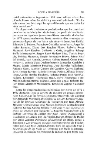 torial universitaria, ingresó en 1990 como editora a la colec-
ción de libros infantiles del FCE y comentó admirada: “En los
seis meses que llevo aquí he aprendido más que en todos los
años anteriores.”
En el grupo de traductores profesionales que ha contribui-
do a la continuidad y fortalecimiento del perfil de la editorial
destacan los regulares (uno a tres libros promedio al año des-
de 1975 aproximadamente hasta nuestros días —aunque al-
gunos por lapsos de tres hasta seis años—): Juan José Utrilla,
Eduardo L. Suárez, Francisco González Aramburo, Jorge Fe-
rreiro Santana, Diana Luz Sánchez Flores, Roberto Reyes
Mazzoni, José Esteban Calderón y Ortiz, Angélica Scherp,
Stella Mastrangelo, Sergio René Madero Báez, Tomás Sego-
via, Mónica Manzour, Sergio Fernández Bravo, Jaime Retif
del Moral, Juan Almela, Lorenzo Aldrate Bernal, Óscar Bara-
hona y su esposa Uxoa Doyhambourne, Mercedes Córdoba y
Magro, María Martínez Peñaloza, José Barrales Valladares,
Antonio Garst, Aurelio Garzón del Camino, Carlos Gerhard,
Eric Herrán Salvatti, Alfredo Herrera Patiño, Alfonso Monte-
longo, Cecilia Haydée Paschero, Federico Patán, José Pérez Ca-
ballero, Leonardo Rodríguez Ozán, Hero Rodríguez Toro,
Milton Schinca (firma: Marcos Lara), Ida Vitale, Roberto He-
lier, Hugo Martínez Moctezuma, Ernestina Zenzes y algunos
más.
Entre las obras traducidas publicadas por el FCE de 1972 a
1982 destacan (con la certeza de incurrir en graves omisio-
nes): Filosofía de las formas simbólicas (tres vols.) de Cassirer
por Armando Morones; Mitológicas II de Lévi-Strauss y Oríge-
nes de las lenguas neolatinas de Tagliavini por Juan Almela;
Mineros y comerciantes en el México borbónico de Brading por
Roberto Gómez Ciriza; Política y gobierno y Las naciones en
crisis de Deutsch por Eduardo L. Suárez; Introducción a la
historia universal de Jaldún por Juan Feres; Quetzalcóatl y
Guadalupe de Lafaye por Ida Vitale; Ayer en México de Dulles
por Julio Zapata; Psicología educacional de Blair, Jones y
Simpson y Los procesos sociales contemporáneos de Fougey-
rollas por Juan José Utrilla; Ofrendas para los dioses de Vogt y
La conquista de los Incas de Hemming por Stella Mastrange-
lo; Hacia la sociedad no represiva de Jaguaribe por Jorge Rue-
OFICIO Y BENEFICIO 319
 