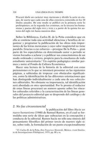 Procuré darle un carácter muy mexicano y dividir la serie en eta-
pas, de suerte que cada una de ellas estuviera contenida en los 10
títulos anuales. De este modo se publicó en la primera serie lo
prehispánico, en la segunda los cronistas, en la tercera los huma-
nistas y poetas del siglo XVII y XVIII y a partir de la quinta los au-
tores del siglo XIX hasta nuestros días.
Sobre la Biblioteca, Carlos H. de la Peña considera que en
ella se contiene toda una actividad silenciosa y benéfica de or-
ganizar y programar la publicación de las obras más impor-
tantes de las letras mexicanas y cuyo valor magisterial no tiene
paralelo. Gracias a ese esfuerzo —prosigue De la Peña—, gran
parte de los especialistas en determinado autor o periodo se
vieron forzados a aclarar y a publicar sus conocimientos de un
modo ordenado y certero, propicio para la enseñanza de todo
estudiante universitario.2
Un espíritu pedagógico similar per-
mea y nutre al Fondo de Cultura Económica.
Hacer una lectura de la historia de la editorial con estas
pretensiones es lo que se intentará presentar en las siguientes
páginas, a sabiendas de tropezar con obstáculos significati-
vos, como la identificación de las diferentes orientaciones que
han distinguido individualmente a cada una de sus coleccio-
nes editoriales. No obstante su importancia, tal identificación
será abordada en otra oportunidad. Por lo pronto el redactor
de estas líneas procurará un somero apunte sobre los víncu-
los culturales referidos y la caracterización de las líneas gene-
rales del proyecto editorial que se desprende del catálogo y de
las políticas administrativas.
2. No fue circunstancial
la publicación del libro Hacia un
nuevo humanismo (1940) de Samuel Ramos, en el cual se for-
mulaba una serie de ideas que subyacían en la concepción y
conducta de la editorial. Ramos hacía no sólo una síntesis del
pensamiento filosófico del primer tercio de nuestro siglo si-
no, sobre todo, la formulación de un punto excepcionalmente
328 UNA LÍNEA EN EL TIEMPO
2
Cf. Carlos H. de la Peña, Don Francisco Monterde, México, UNAM (Institu-
to de Investigaciones Filológicas), 1979, pp. 80 y ss.
 