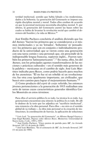 teridad intelectual, sentido que había faltado a los modernistas,
dados a la bohemia. La generación del Centenario se impuso una
rígida disciplina mental y moral. Todos ellos estaban de acuerdo
en que la juventud mexicana necesitaba disciplina mental. Y, por
último, la generación del Centenario asentó las bases sobre las
cuales se había de levantar la revolución social que cambió el de-
rrotero del hombre y la vida en México.16
José Emilio Pacheco concluiría el análisis diciendo que los
del Ateneo “fueron los primeros que se consideraron a sí mis-
mos intelectuales y ya no ‘letrados’, ‘bohemios’ ni ‘pensado-
res’; los primeros que son en conjunto e individualmente pro-
ducto de la universidad; que se vieron como una generación
con una tarea común y una personal; que, sin prescindir de la
indispensable lengua francesa, supieron inglés... Fueron tam-
bién los primeros ‘latinoamericanos’”.17
En suma, ellos, los del
Ateneo, son los principales agentes transformadores de las no-
ciones y prácticas culturales —en el sentido más generoso de
la palabra— mexicanas en el cambio de siglo. José Luis Mar-
tínez indicaba para Reyes, como podría hacerlo para muchos
de los ateneístas: “Él no fue ni un rebelde ni un revoluciona-
rio; fue otra cosa igualmente importante, un civilizador, que
buscó otro camino para lograr el mejoramiento humano.”18
2) Como producto del esprit de corps referido, los entonces
jóvenes pertenecientes a la generación de 1915 realizaban una
serie de tareas cuyas características generales identifica Car-
los Monsiváis en estos términos:
Para ellos el servicio público lo es todo. La técnica lo es todo. Las
generaciones encuentran una síntesis: la política lo es todo. De allí
lo dudoso de la tesis que les adjudica un “sacrificio intelectual”,
una renuncia a la obra personal. Para ellos —no otro es el sentido
global de su trabajo—, la obra más personal es la creación de ins-
tituciones, la coordinación de fuerzas, la aplicación de soluciones
32 BASES PARA UN PROYECTO
16
Luis Leal, “La generación del Centenario”, en Alfonso Rangel Guerra y
José Ángel Rendón, Páginas sobre Alfonso Reyes, Monterrey: Universidad de
Nuevo León, 2 vols., 1955 y 1957.
17
José Emilio Pacheco, “Cinco puntos de partida para AR”, La Jornada
Semanal, 247 (11 de junio de 1989).
18
José Luis Martínez, “En el centenario de AR”, La Jornada Semanal, 247
(11 de junio de 1989).
 